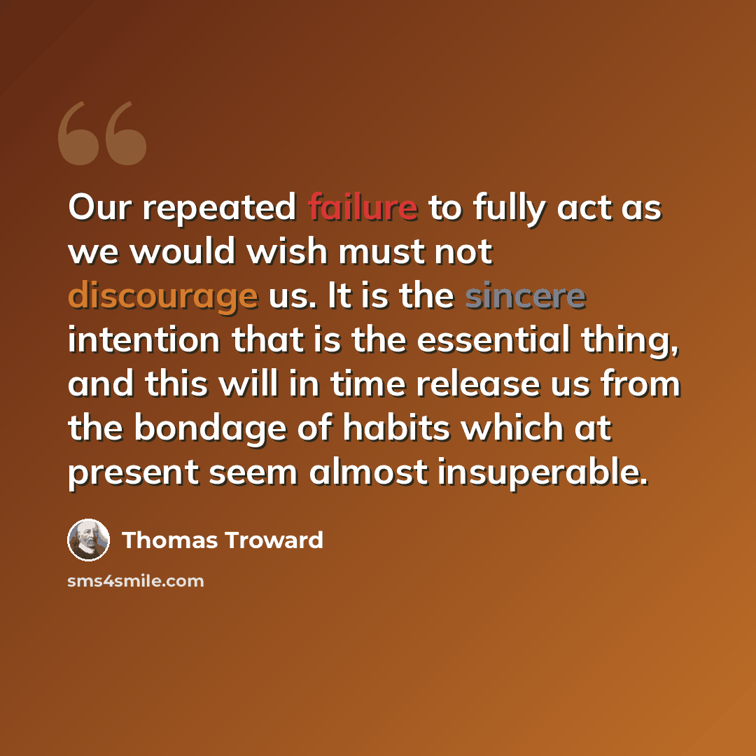“Our repeated failure to fully act as we would wish must not discourage us. It is the sincere intention that is the essential thing, and this will in time release us from the bondage of habits which at present seem almost insuperable.” quote by Thomas Troward