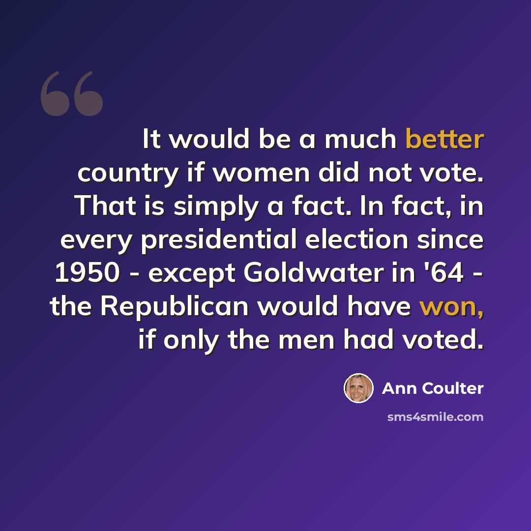 “It would be a much better country if women did not vote. That is simply a fact. In fact, in every presidential election since 1950 - except Goldwater in '64 - the Republican would have won, if only the men had voted.” quote by Ann Coulter