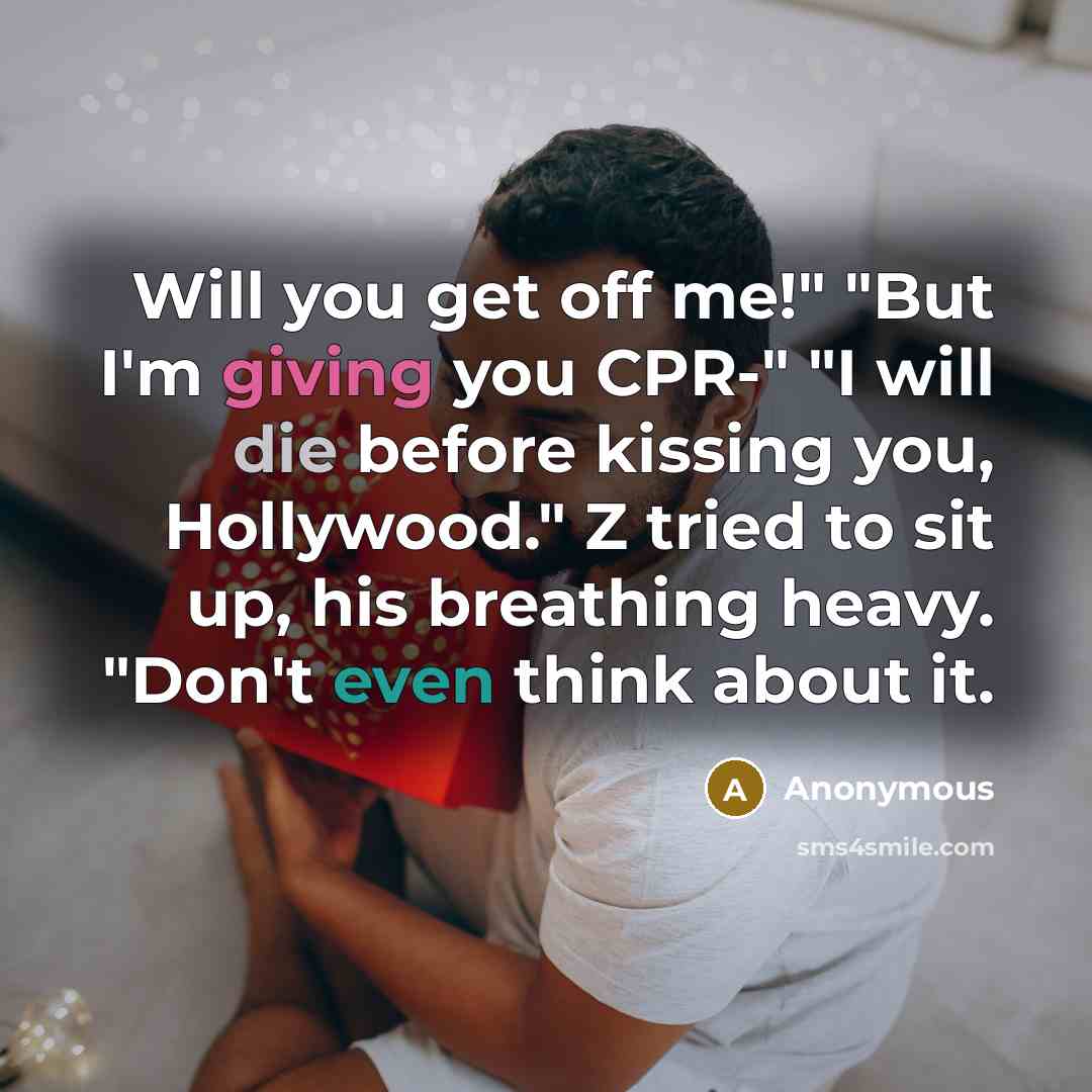 “Will you get off me!" "But I'm giving you CPR-" "I will die before kissing you, Hollywood." Z tried to sit up, his breathing heavy. "Don't even think about it.” quote by Anonymous