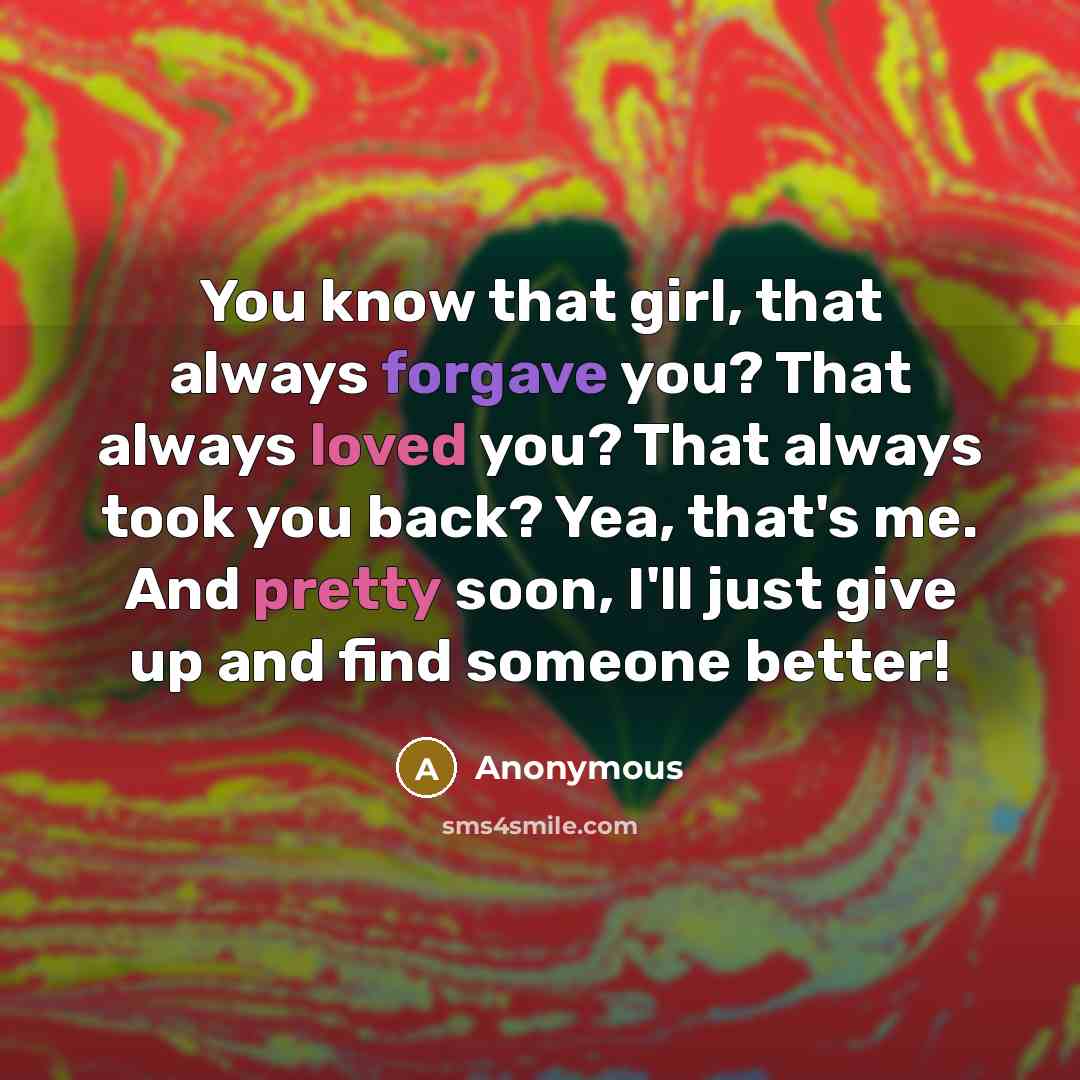 “You know that girl, that always forgave you? That always loved you? That always took you back? Yea, that's me. And pretty soon, I'll just give up and find someone better!” quote by Anonymous