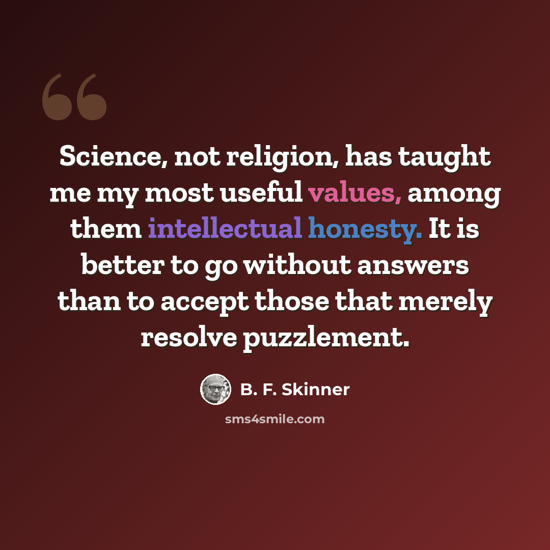 “Science, not religion, has taught me my most useful values, among them intellectual honesty. It is better to go without answers than to accept those that merely resolve puzzlement.” quote by B. F. Skinner