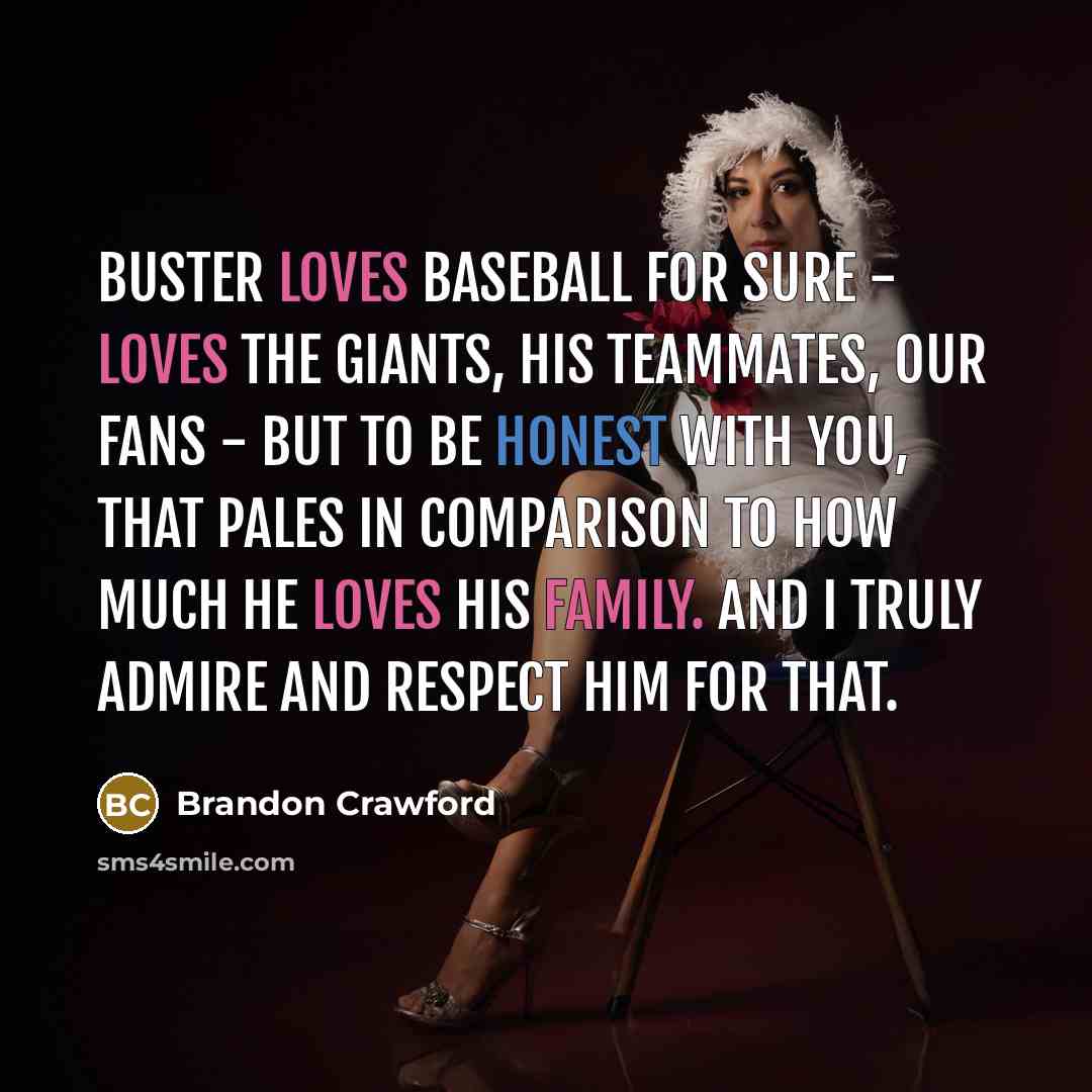 “Buster loves baseball for sure - loves the Giants, his teammates, our fans - but to be honest with you, that pales in comparison to how much he loves his family. And I truly admire and respect him for that.” quote by Brandon Crawford