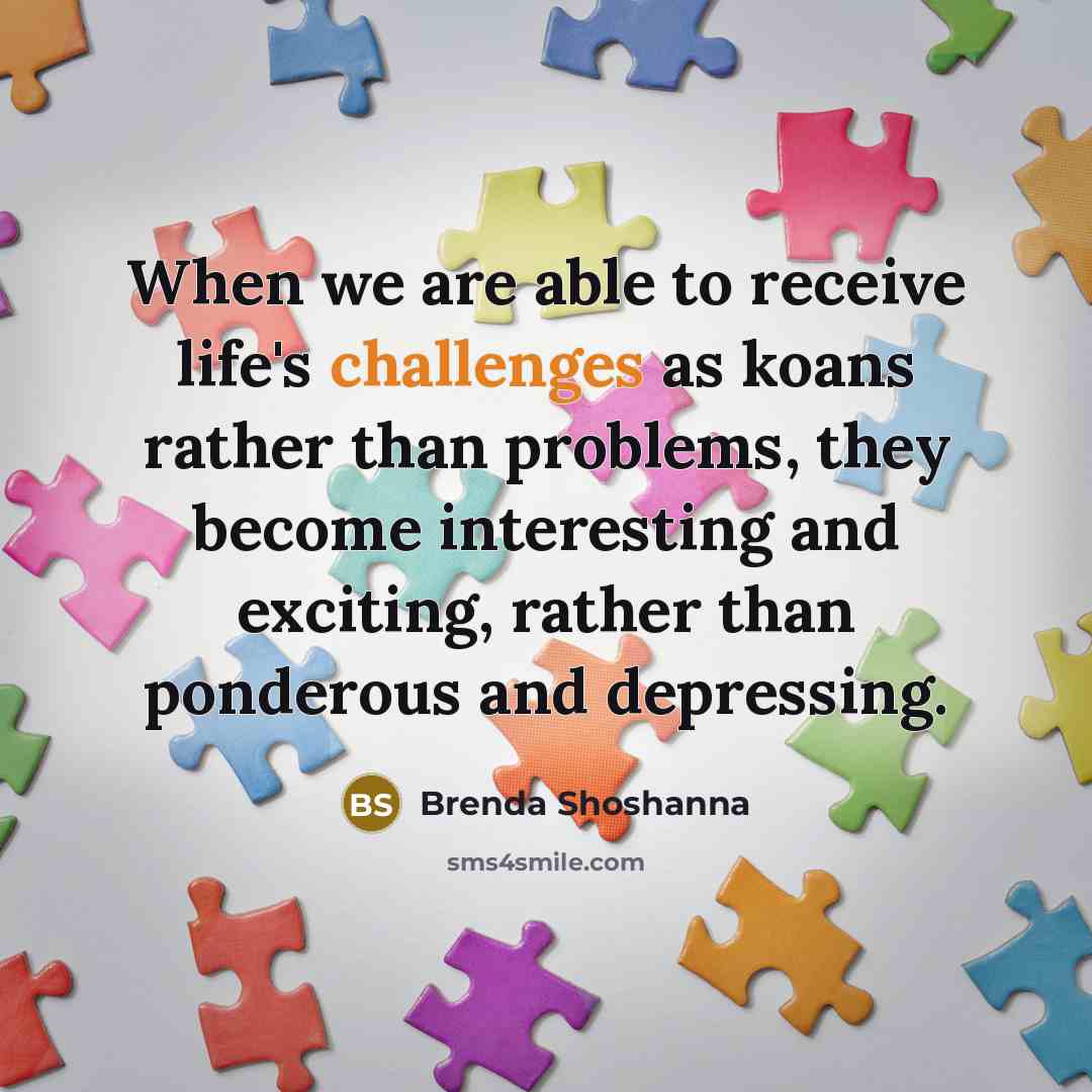 “When we are able to receive life's challenges as koans rather than problems, they become interesting and exciting, rather than ponderous and depressing.” quote by Brenda Shoshanna