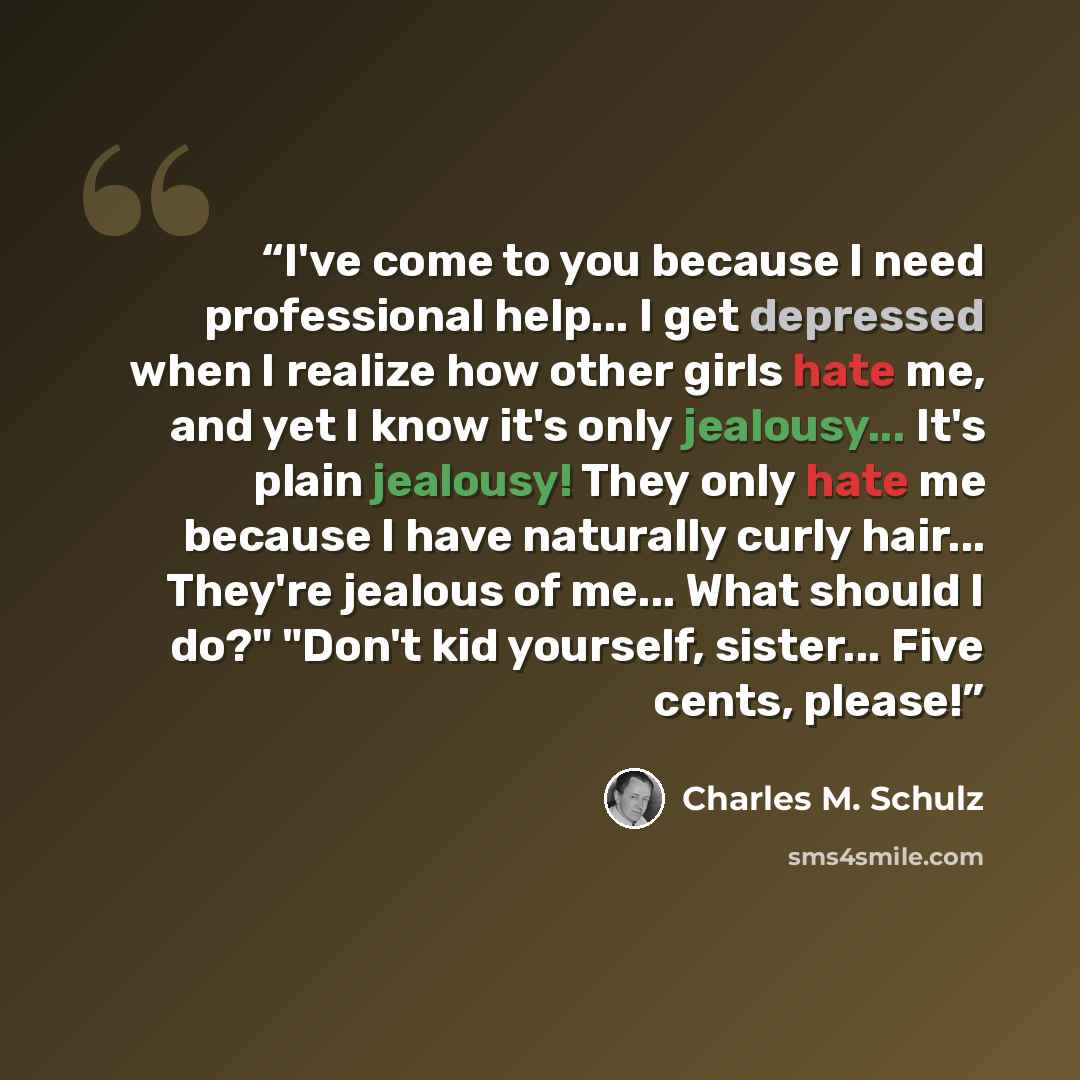 “I've come to you because I need professional help... I get depressed when I realize how other girls hate me, and yet I know it's only jealousy... It's plain jealousy! They only hate me because I have naturally curly hair... They're jealous of me... What should I do?" "Don't kid yourself, sister…” quote by Charles M. Schulz