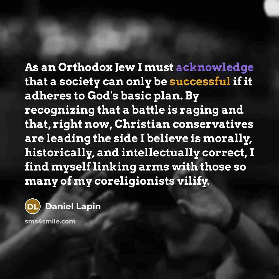 “As an Orthodox Jew I must acknowledge that a society can only be successful if it adheres to God's basic plan. By recognizing that a battle is raging and that, right now, Christian conservatives are leading the side I believe is morally, historically, and intellectually correct, I find myself…” quote by Daniel Lapin