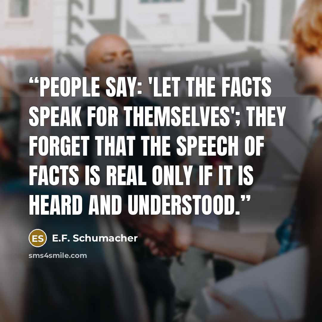 “People say: 'Let the facts speak for themselves'; they forget that the speech of facts is real only if it is heard and understood.” quote by E.F. Schumacher
