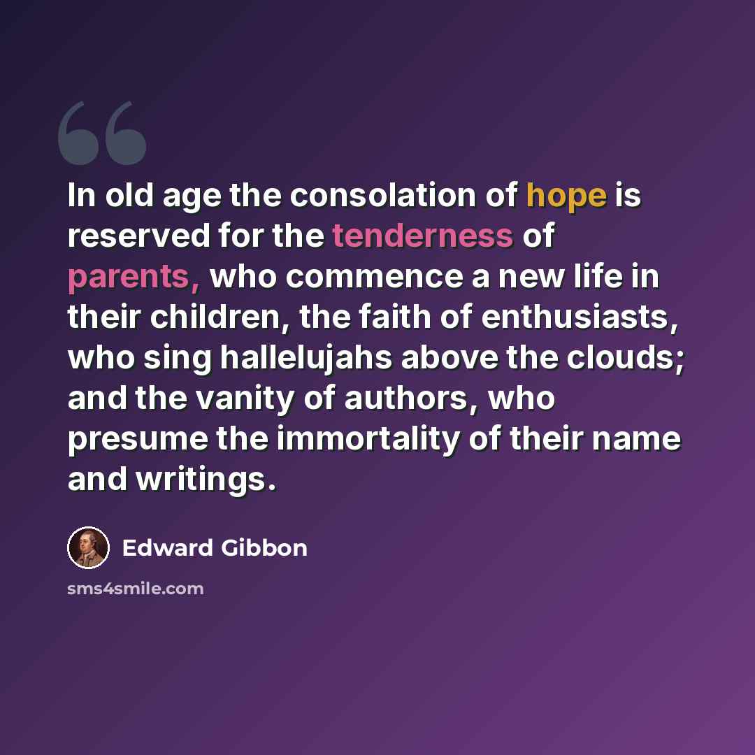 “In old age the consolation of hope is reserved for the tenderness of parents, who commence a new life in their children, the faith of enthusiasts, who sing hallelujahs above the clouds; and the vanity of authors, who presume the immortality of their name and writings.” quote by Edward Gibbon