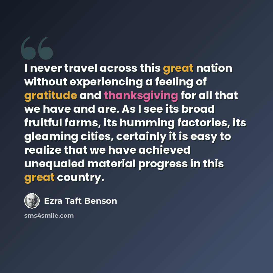 “I never travel across this great nation without experiencing a feeling of gratitude and thanksgiving for all that we have and are. As I see its broad fruitful farms, its humming factories, its gleaming cities, certainly it is easy to realize that we have achieved unequaled material progress in…” quote by Ezra Taft Benson