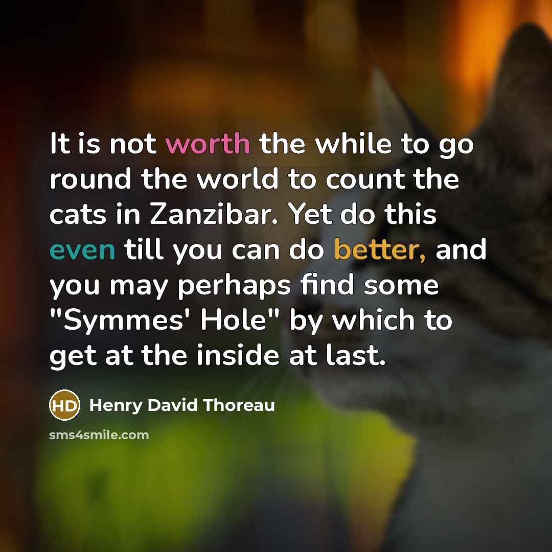 “It is not worth the while to go round the world to count the cats in Zanzibar. Yet do this even till you can do better, and you may perhaps find some "Symmes' Hole" by which to get at the inside at last.” quote by Henry David Thoreau