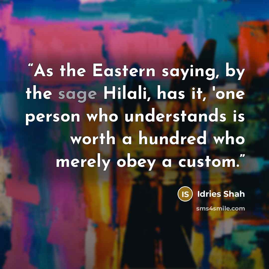 “As the Eastern saying, by the sage Hilali, has it, 'one person who understands is worth a hundred who merely obey a custom.” quote by Idries Shah