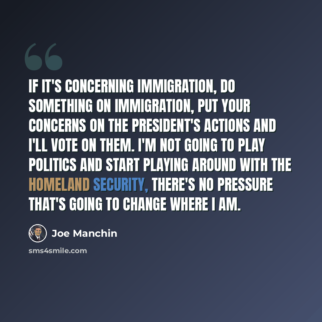 “If it's concerning immigration, do something on immigration, put your concerns on the President's actions and I'll vote on them. I'm not going to play politics and start playing around with the Homeland Security, there's no pressure that's going to change where I am.” quote by Joe Manchin