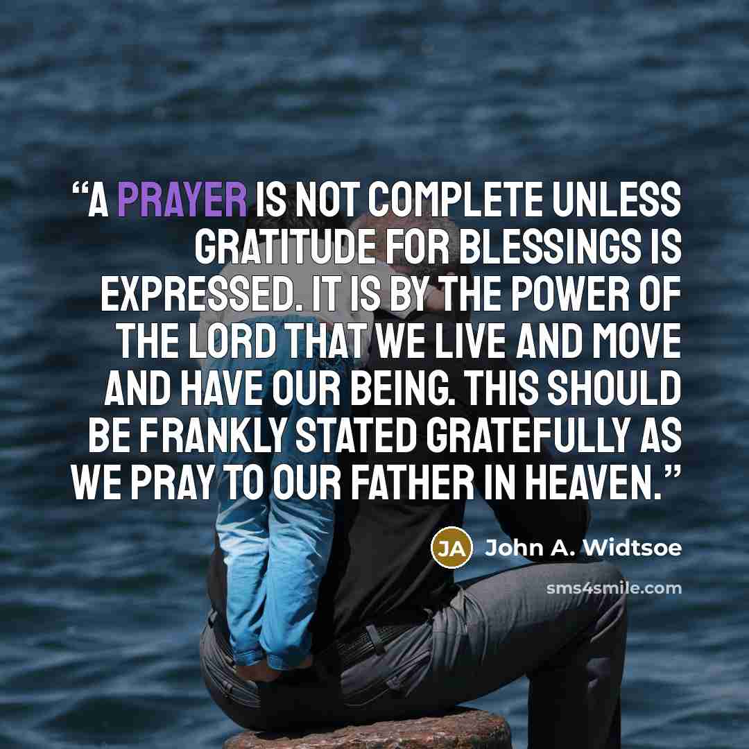 “A prayer is not complete unless gratitude for blessings is expressed. It is by the power of the Lord that we live and move and have our being. This should be frankly stated gratefully as we pray to our Father in Heaven.” quote by John A. Widtsoe