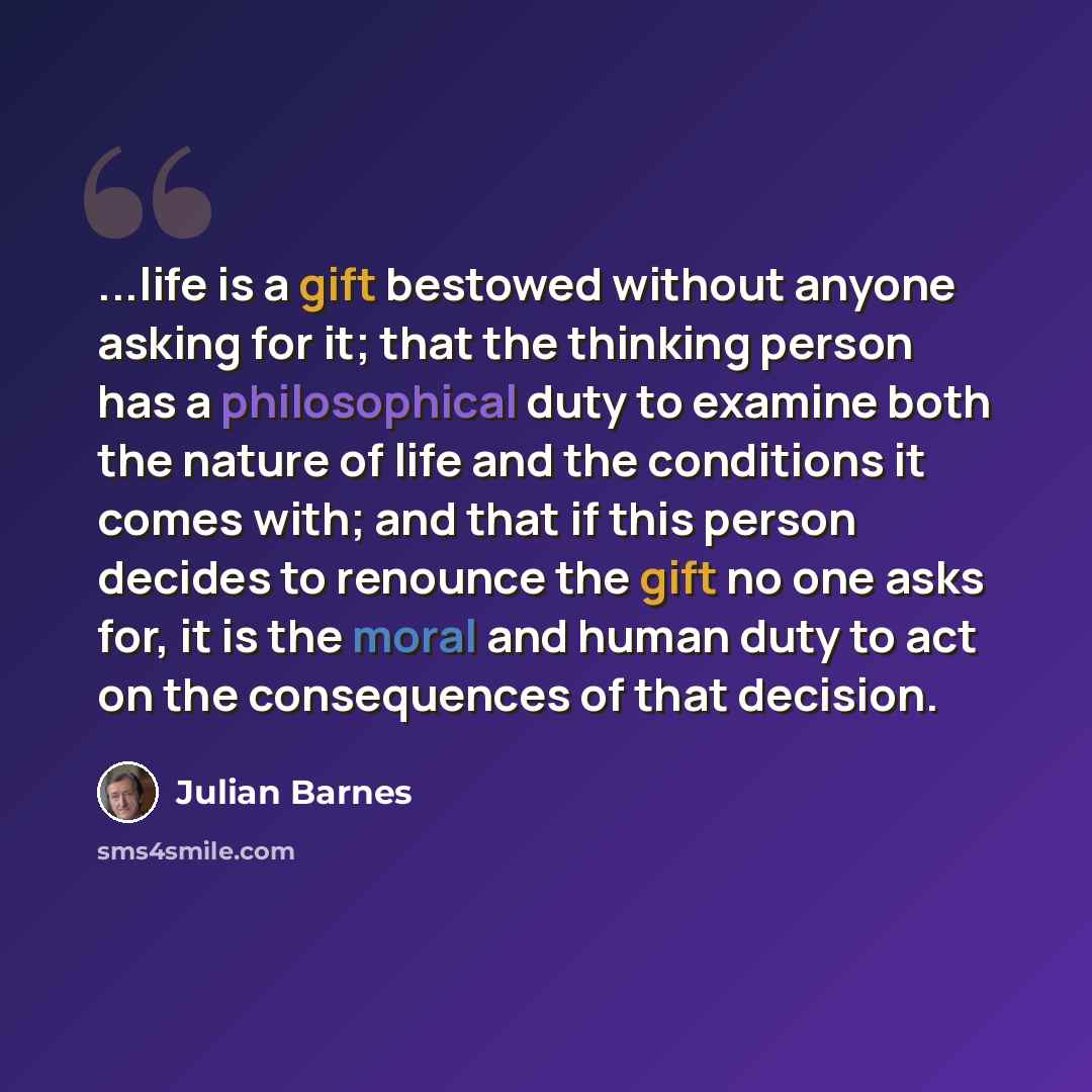“...life is a gift bestowed without anyone asking for it; that the thinking person has a philosophical duty to examine both the nature of life and the conditions it comes with; and that if this person decides to renounce the gift no one asks for, it is the moral and human duty to act on the…” quote by Julian Barnes