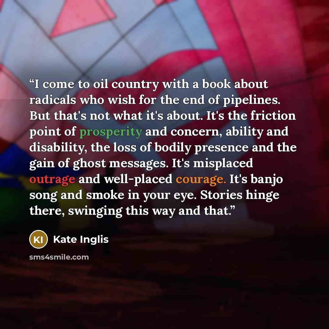 “I come to oil country with a book about radicals who wish for the end of pipelines. But that's not what it's about. It's the friction point of prosperity and concern, ability and disability, the loss of bodily presence and the gain of ghost messages. It's misplaced outrage and well-placed courage…” quote by Kate Inglis