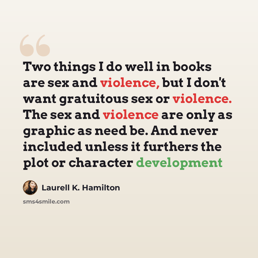 “Two things I do well in books are sex and violence, but I don't want gratuitous sex or violence. The sex and violence are only as graphic as need be. And never included unless it furthers the plot or character development” quote by Laurell K. Hamilton