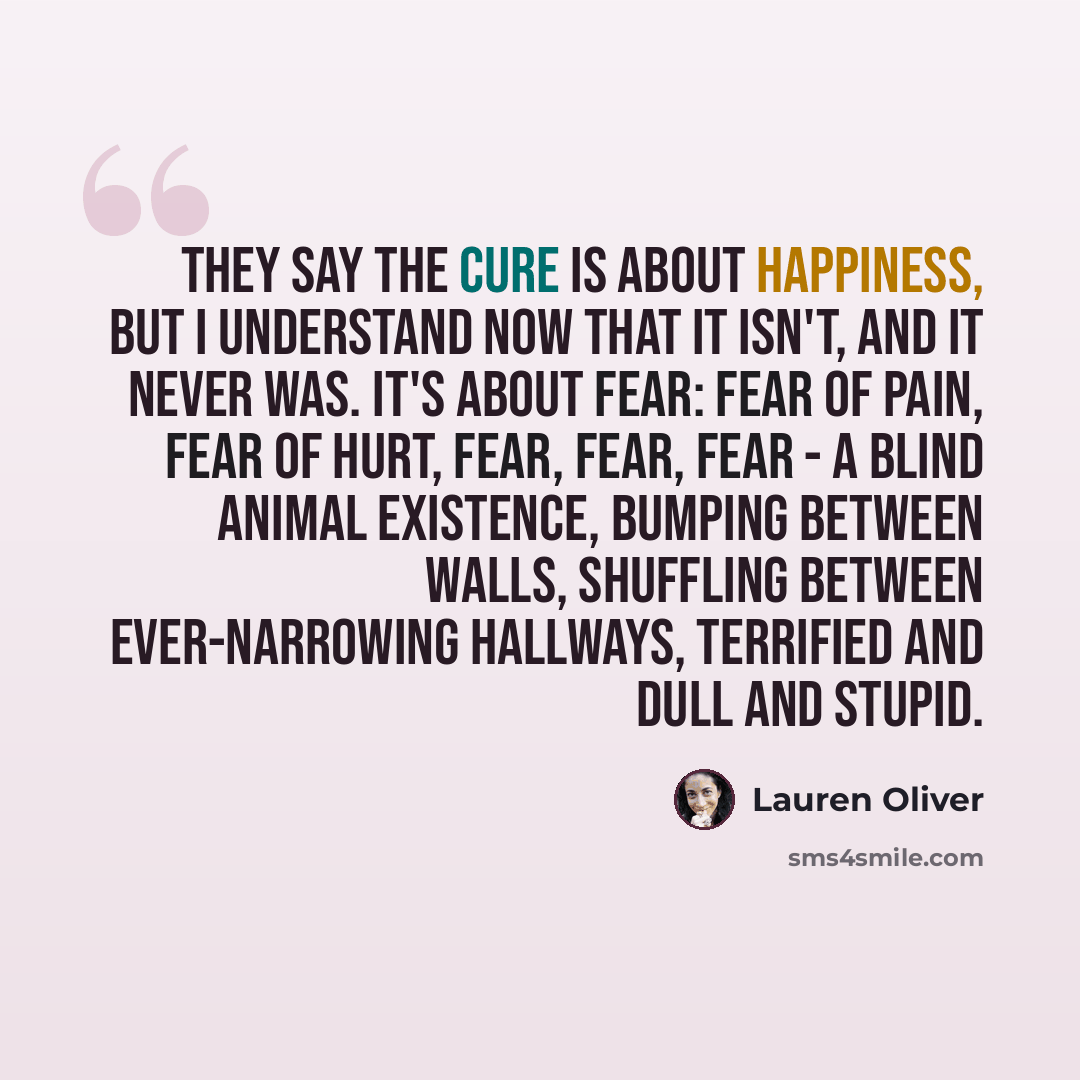 “They say the cure is about happiness, but I understand now that it isn't, and it never was. It's about fear: fear of pain, fear of hurt, fear, fear, fear - a blind animal existence, bumping between walls, shuffling between ever-narrowing hallways, terrified and dull and stupid.” quote by Lauren Oliver