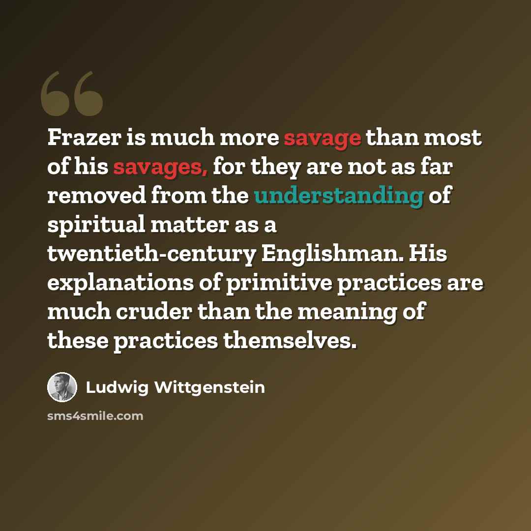 “Frazer is much more savage than most of his savages, for they are not as far removed from the understanding of spiritual matter as a twentieth-century Englishman. His explanations of primitive practices are much cruder than the meaning of these practices themselves.” quote by Ludwig Wittgenstein