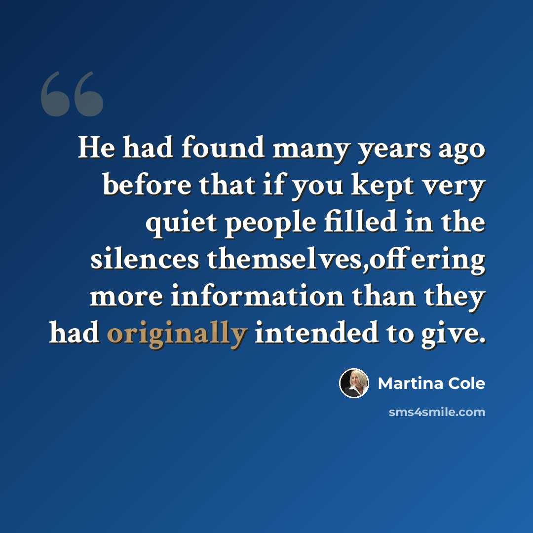 “He had found many years ago before that if you kept very quiet people filled in the silences themselves,offering more information than they had originally intended to give.” quote by Martina Cole