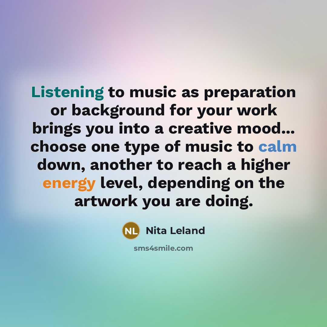 “Listening to music as preparation or background for your work brings you into a creative mood... choose one type of music to calm down, another to reach a higher energy level, depending on the artwork you are doing.” quote by Nita Leland