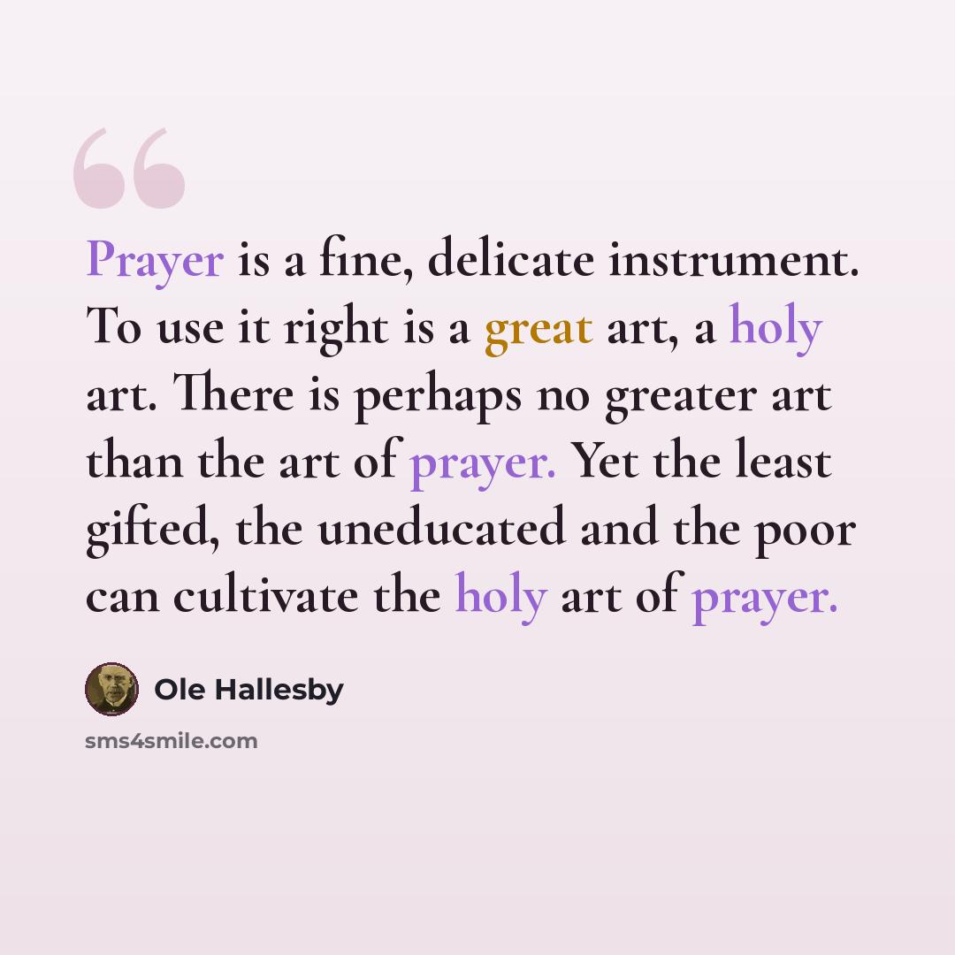 “Prayer is a fine, delicate instrument. To use it right is a great art, a holy art. There is perhaps no greater art than the art of prayer. Yet the least gifted, the uneducated and the poor can cultivate the holy art of prayer.” quote by Ole Hallesby