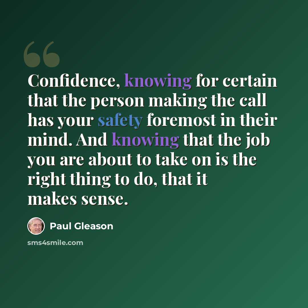 “Confidence, knowing for certain that the person making the call has your safety foremost in their mind. And knowing that the job you are about to take on is the right thing to do, that it makes sense.” quote by Paul Gleason
