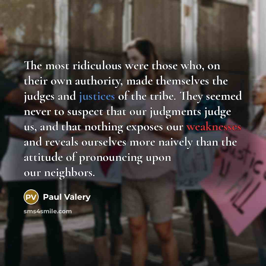 “The most ridiculous were those who, on their own authority, made themselves the judges and justices of the tribe. They seemed never to suspect that our judgments judge us, and that nothing exposes our weaknesses and reveals ourselves more naively than the attitude of pronouncing upon our neighbors.” quote by Paul Valery