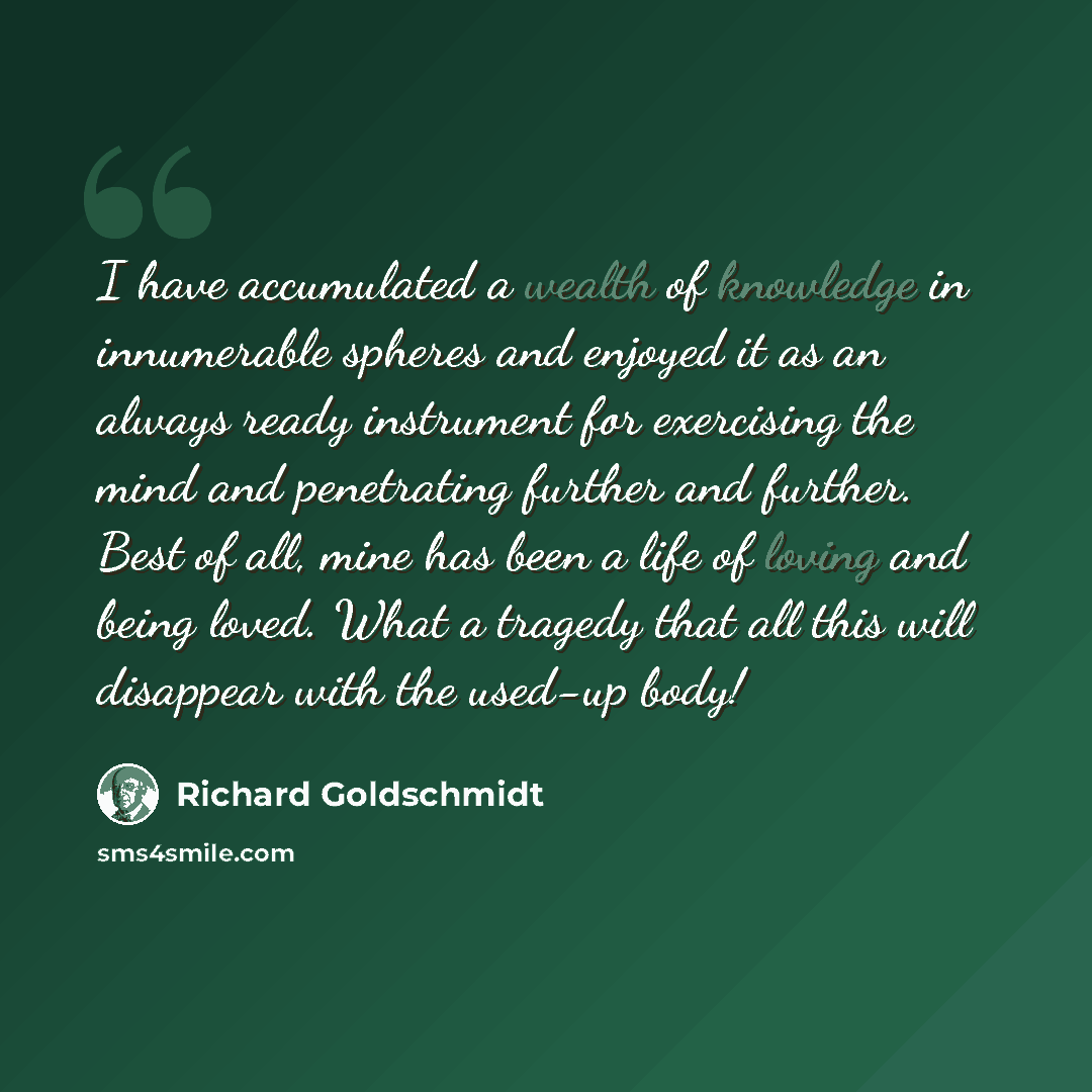 “I have accumulated a wealth of knowledge in innumerable spheres and enjoyed it as an always ready instrument for exercising the mind and penetrating further and further. Best of all, mine has been a life of loving and being loved. What a tragedy that all this will disappear with the used-up body!” quote by Richard Goldschmidt