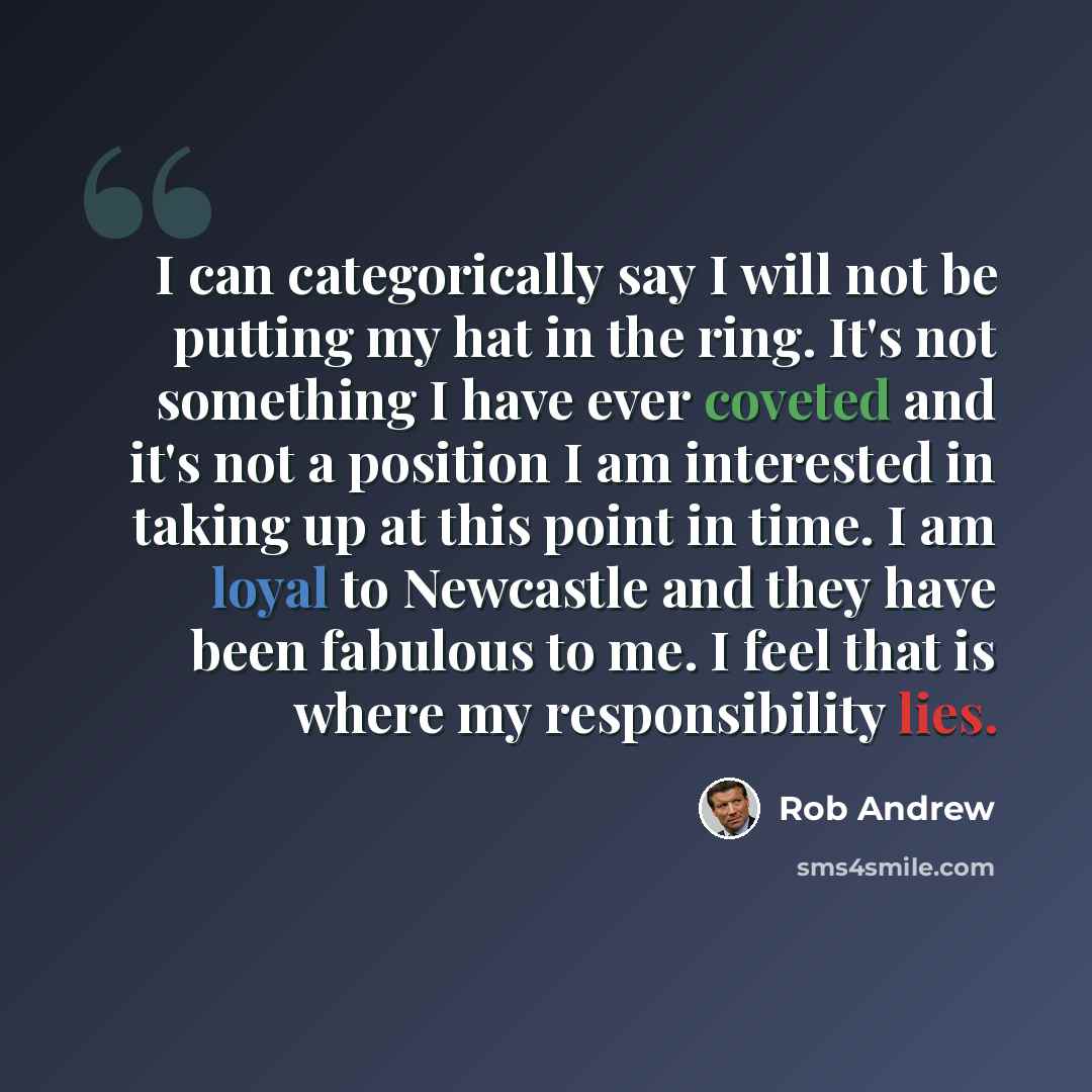 “I can categorically say I will not be putting my hat in the ring. It's not something I have ever coveted and it's not a position I am interested in taking up at this point in time. I am loyal to Newcastle and they have been fabulous to me. I feel that is where my responsibility lies.” quote by Rob Andrew
