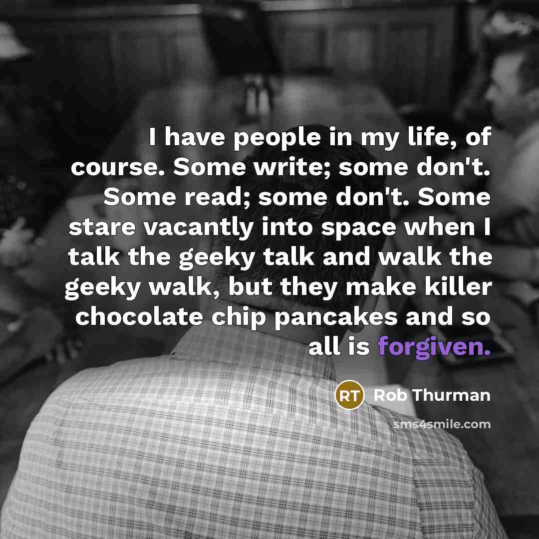 “I have people in my life, of course. Some write; some don't. Some read; some don't. Some stare vacantly into space when I talk the geeky talk and walk the geeky walk, but they make killer chocolate chip pancakes and so all is forgiven.” quote by Rob Thurman
