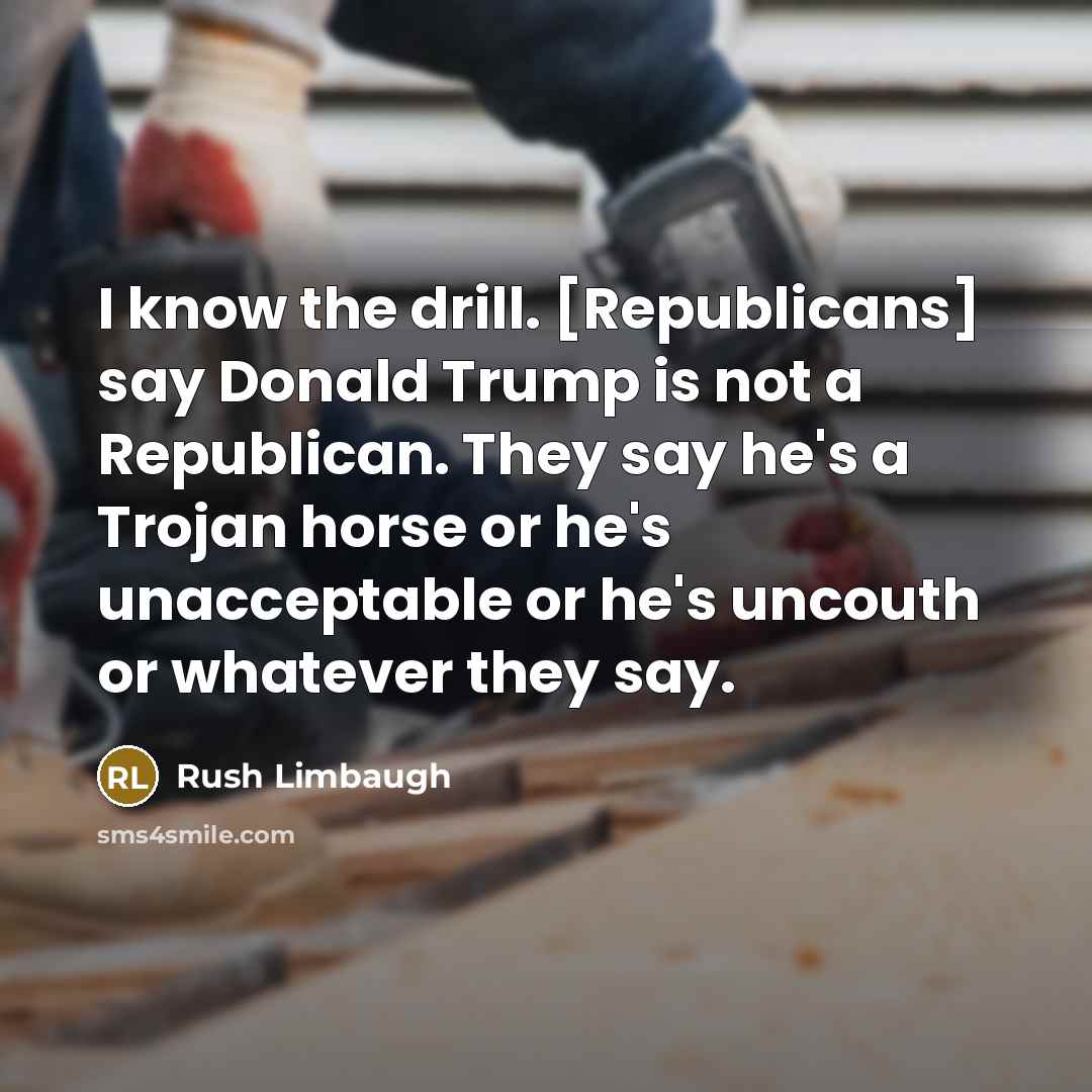 “I know the drill. [Republicans] say Donald Trump is not a Republican. They say he's a Trojan horse or he's unacceptable or he's uncouth or whatever they say.” quote by Rush Limbaugh