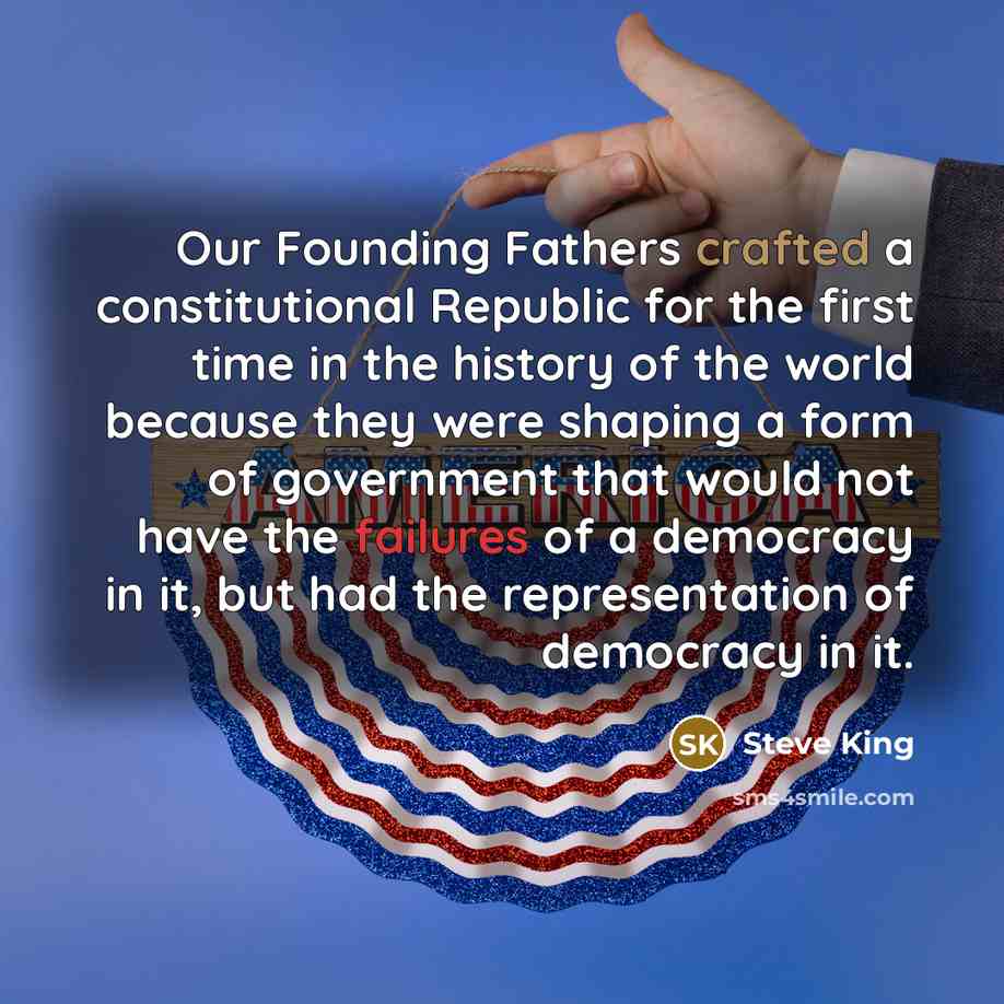 “Our Founding Fathers crafted a constitutional Republic for the first time in the history of the world because they were shaping a form of government that would not have the failures of a democracy in it, but had the representation of democracy in it.” quote by Steve King