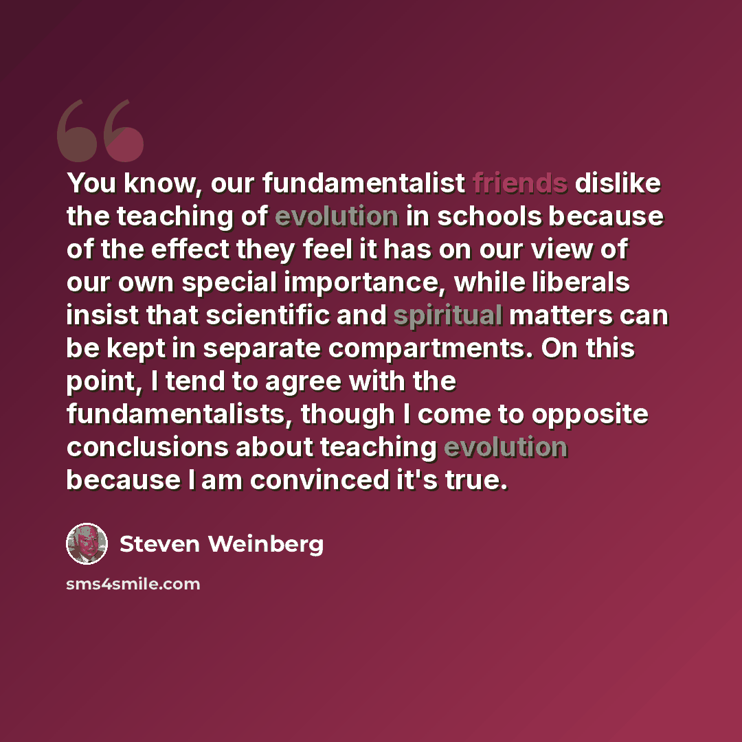 “You know, our fundamentalist friends dislike the teaching of evolution in schools because of the effect they feel it has on our view of our own special importance, while liberals insist that scientific and spiritual matters can be kept in separate compartments. On this point, I tend to agree with…” quote by Steven Weinberg