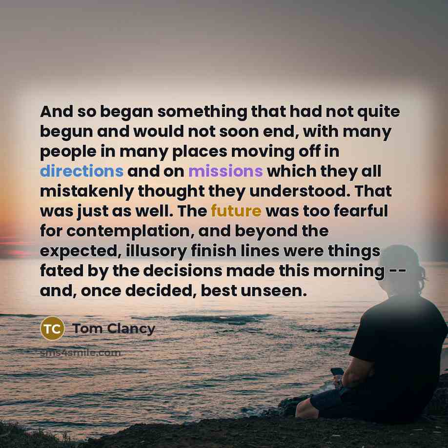 “And so began something that had not quite begun and would not soon end, with many people in many places moving off in directions and on missions which they all mistakenly thought they understood. That was just as well. The future was too fearful for contemplation, and beyond the expected, illusory…” quote by Tom Clancy