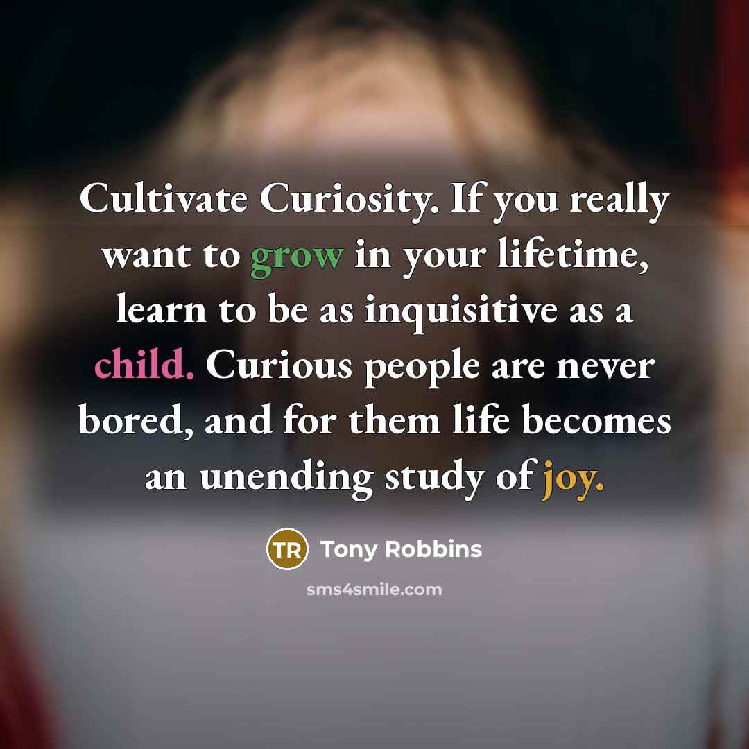 “Cultivate Curiosity. If you really want to grow in your lifetime, learn to be as inquisitive as a child. Curious people are never bored, and for them life becomes an unending study of joy.” quote by Tony Robbins