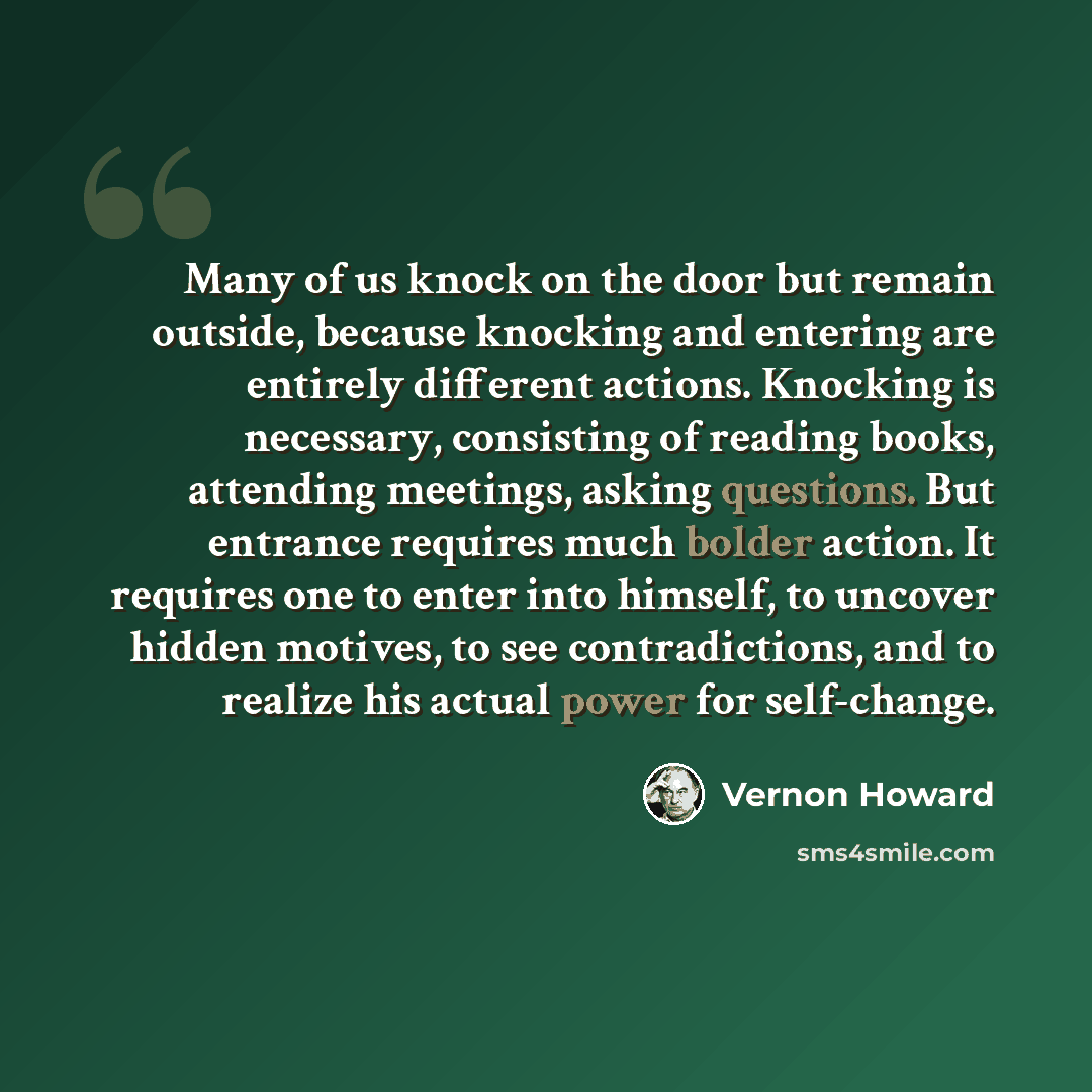 “Many of us knock on the door but remain outside, because knocking and entering are entirely different actions. Knocking is necessary, consisting of reading books, attending meetings, asking questions. But entrance requires much bolder action. It requires one to enter into himself, to uncover…” quote by Vernon Howard