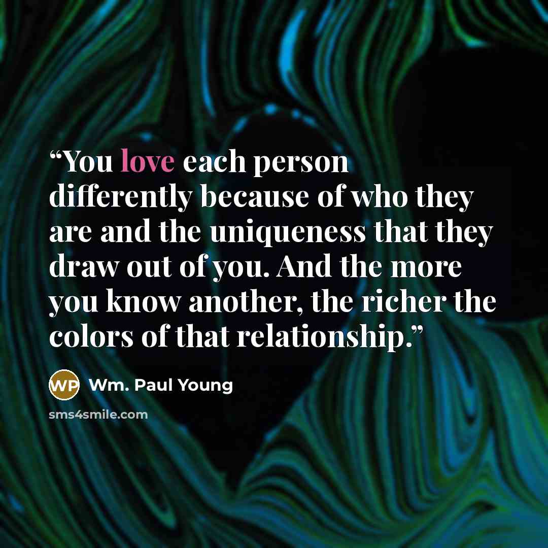“You love each person differently because of who they are and the uniqueness that they draw out of you. And the more you know another, the richer the colors of that relationship.” quote by Wm. Paul Young