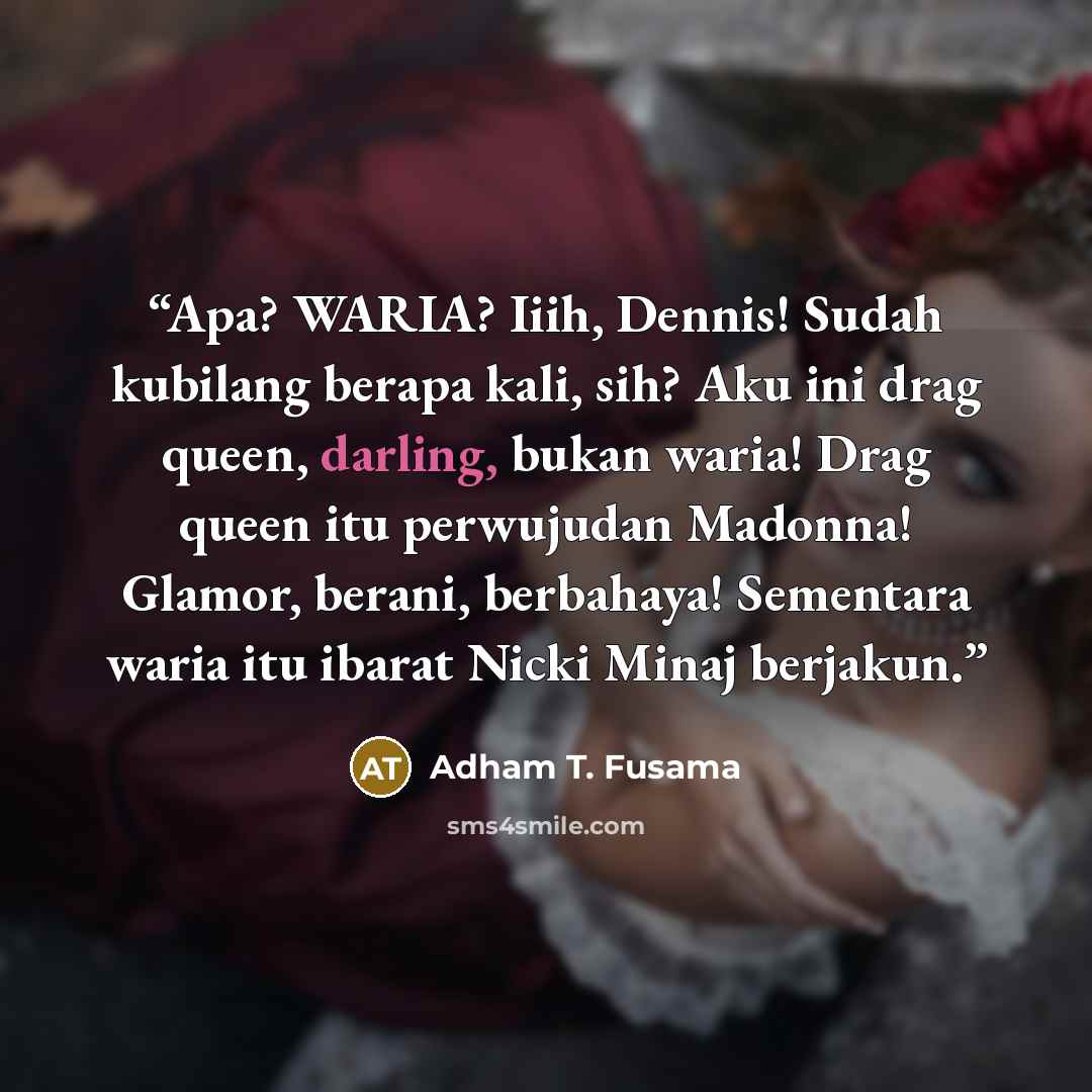 “Apa? WARIA? Iiih, Dennis! Sudah kubilang berapa kali, sih? Aku ini drag queen, darling, bukan waria! Drag queen itu perwujudan Madonna! Glamor, berani, berbahaya! Sementara waria itu ibarat Nicki Minaj berjakun.” quote by Adham T. Fusama
