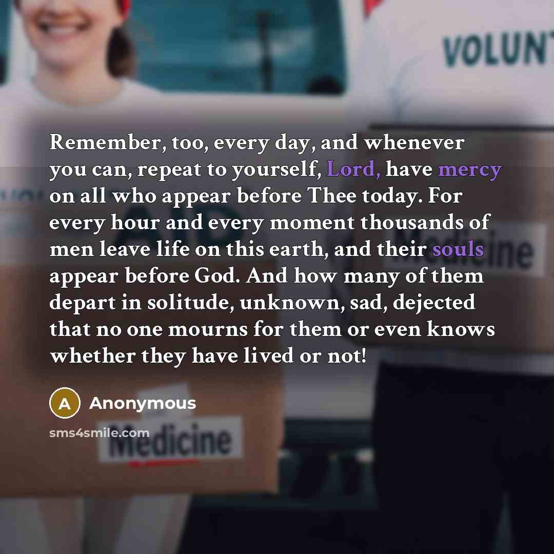 “Remember, too, every day, and whenever you can, repeat to yourself, Lord, have mercy on all who appear before Thee today. For every hour and every moment thousands of men leave life on this earth, and their souls appear before God. And how many of them depart in solitude, unknown, sad, dejected…” quote by Anonymous