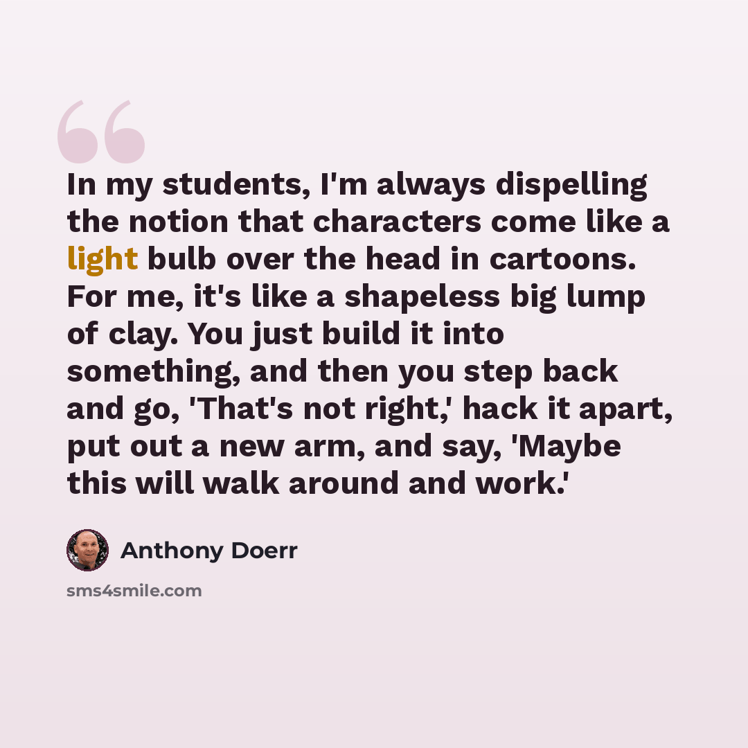 “In my students, I'm always dispelling the notion that characters come like a light bulb over the head in cartoons. For me, it's like a shapeless big lump of clay. You just build it into something, and then you step back and go, 'That's not right,' hack it apart, put out a new arm, and say, 'Maybe…” quote by Anthony Doerr