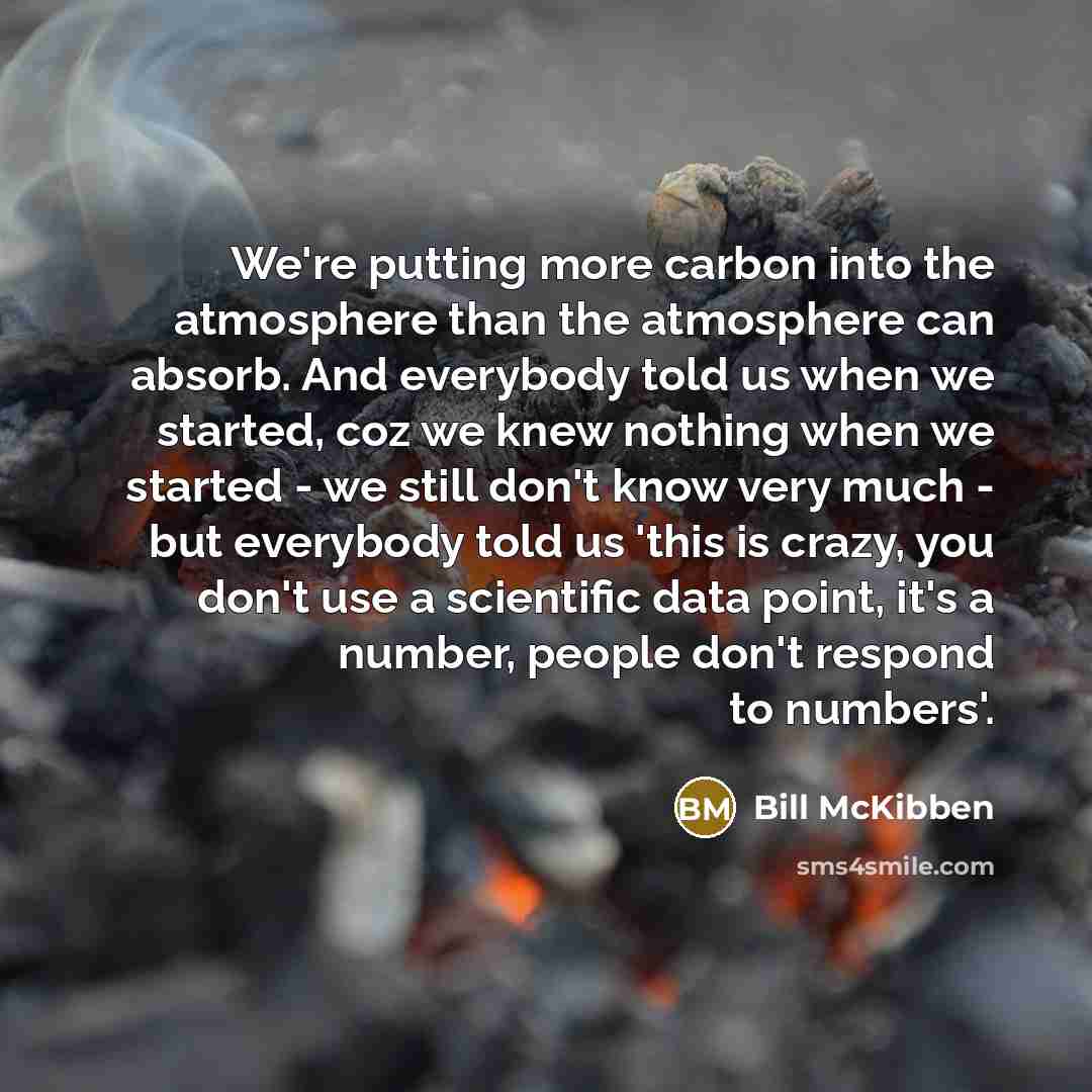“We're putting more carbon into the atmosphere than the atmosphere can absorb. And everybody told us when we started, coz we knew nothing when we started - we still don't know very much - but everybody told us 'this is crazy, you don't use a scientific data point, it's a number, people don't…” quote by Bill McKibben