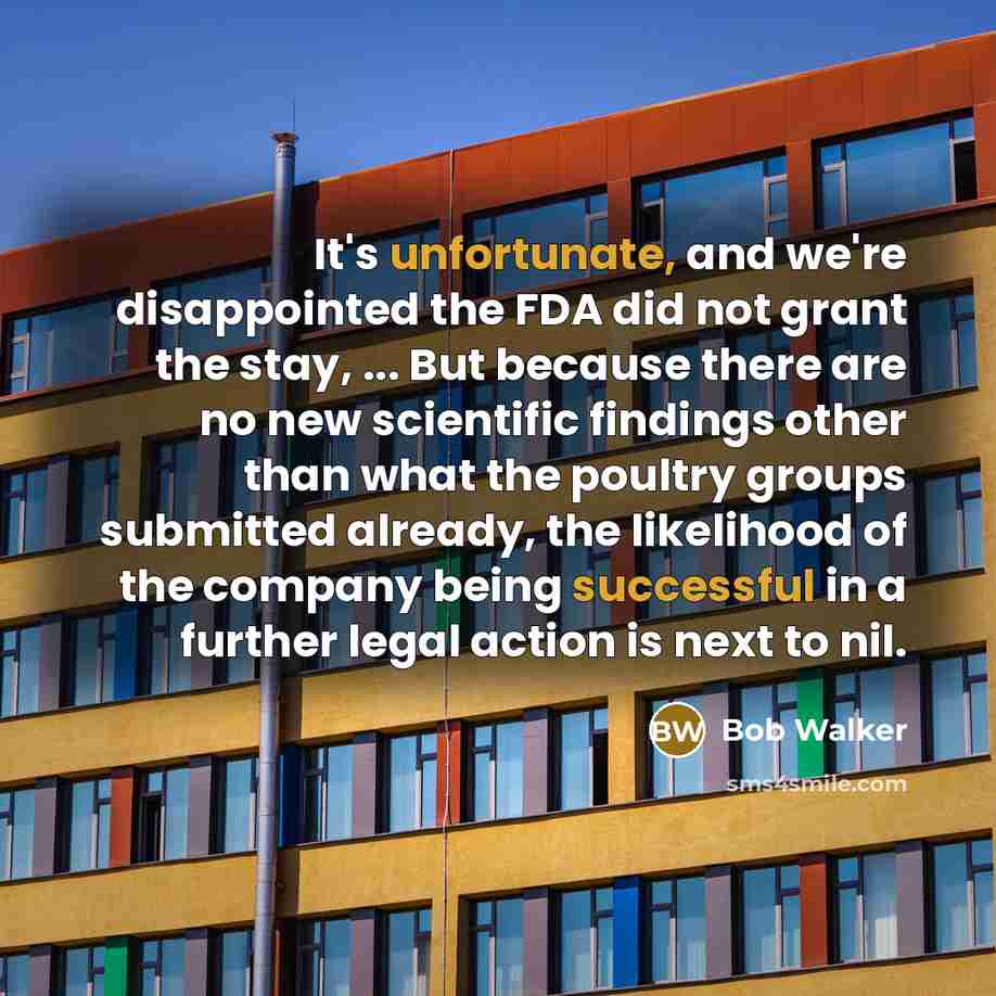 “It's unfortunate, and we're disappointed the FDA did not grant the stay, ... But because there are no new scientific findings other than what the poultry groups submitted already, the likelihood of the company being successful in a further legal action is next to nil.” quote by Bob Walker