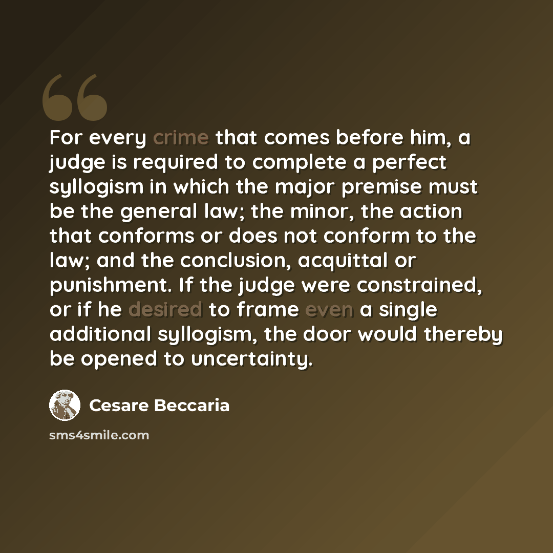 “For every crime that comes before him, a judge is required to complete a perfect syllogism in which the major premise must be the general law; the minor, the action that conforms or does not conform to the law; and the conclusion, acquittal or punishment. If the judge were constrained, or if he…” quote by Cesare Beccaria