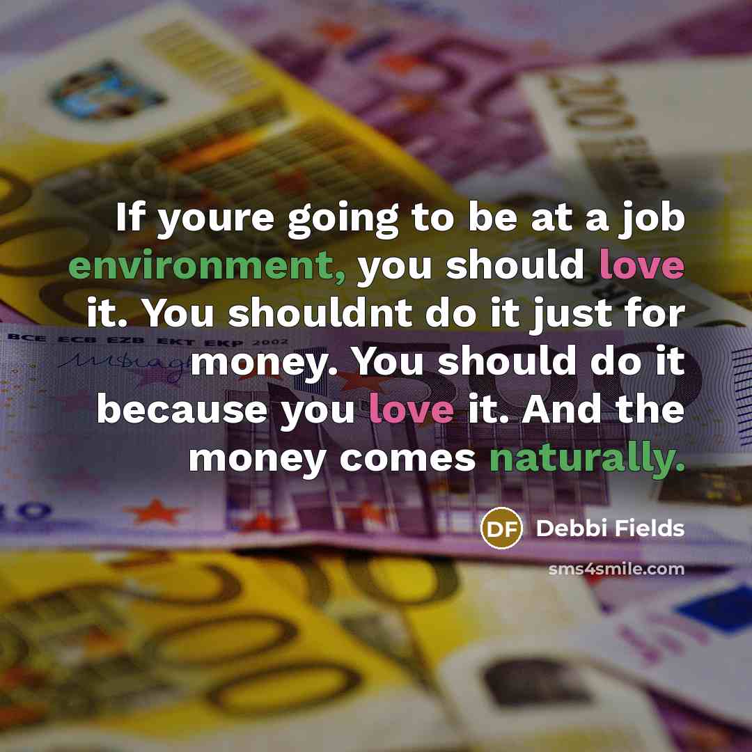 “If youre going to be at a job environment, you should love it. You shouldnt do it just for money. You should do it because you love it. And the money comes naturally.” quote by Debbi Fields