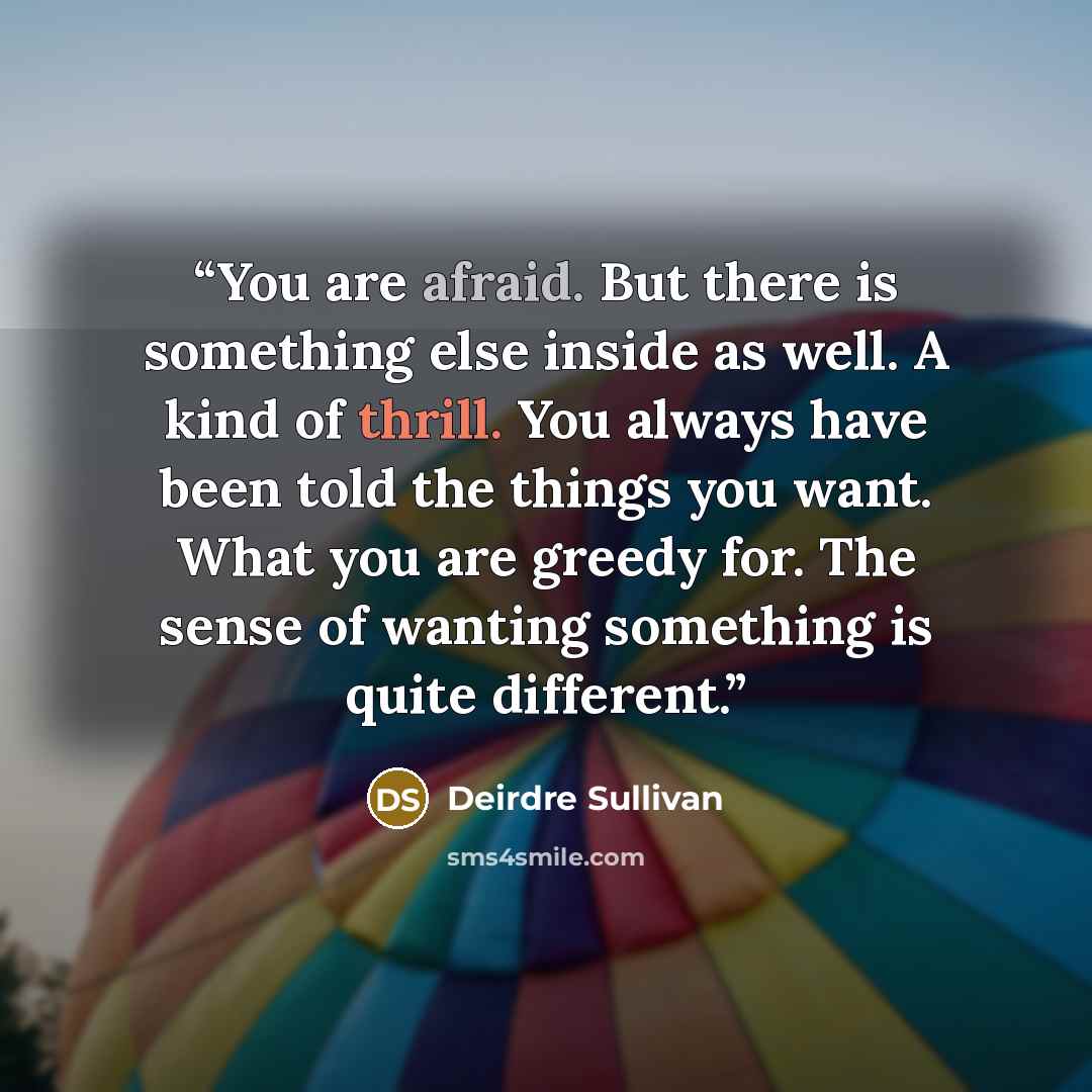 “You are afraid. But there is something else inside as well. A kind of thrill. You always have been told the things you want. What you are greedy for. The sense of wanting something is quite different.” quote by Deirdre Sullivan