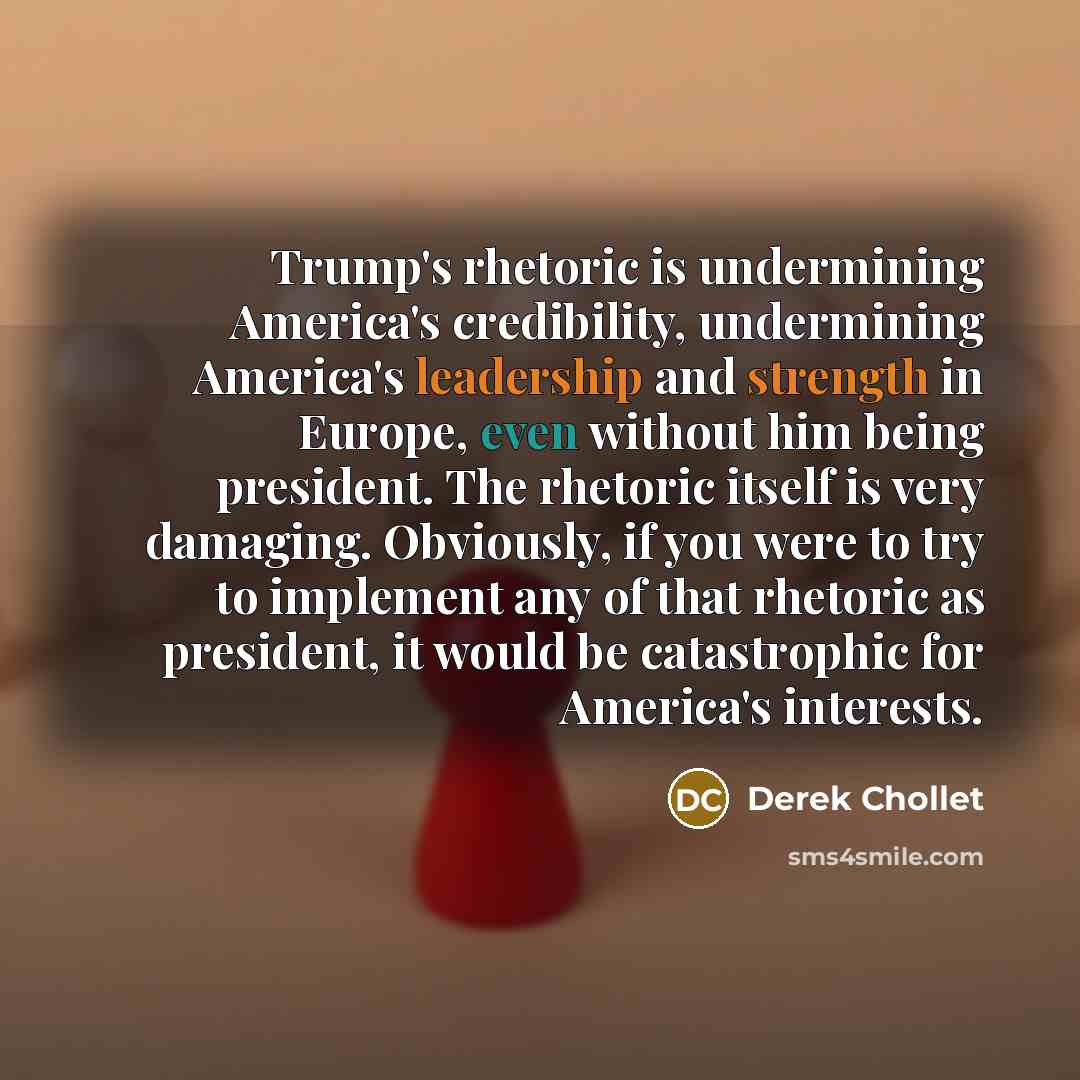 “Trump's rhetoric is undermining America's credibility, undermining America's leadership and strength in Europe, even without him being president. The rhetoric itself is very damaging. Obviously, if you were to try to implement any of that rhetoric as president, it would be catastrophic for…” quote by Derek Chollet