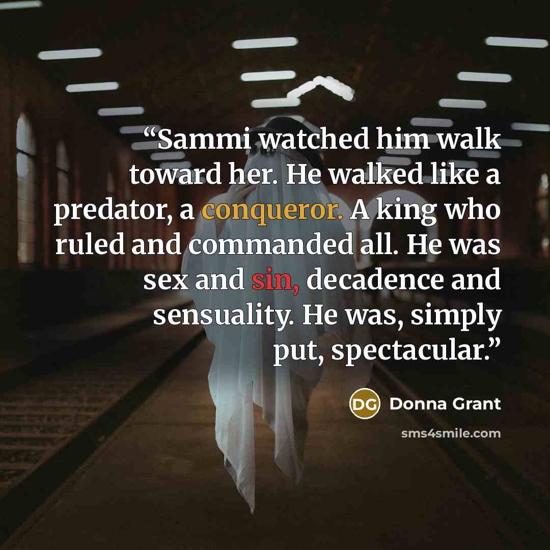 “Sammi watched him walk toward her. He walked like a predator, a conqueror. A king who ruled and commanded all. He was sex and sin, decadence and sensuality. He was, simply put, spectacular.” quote by Donna Grant