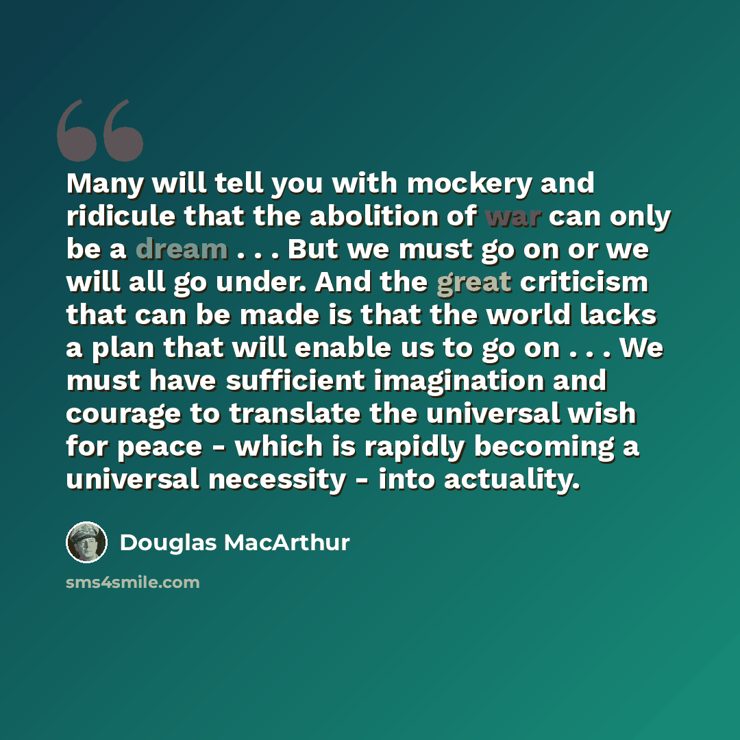 “Many will tell you with mockery and ridicule that the abolition of war can only be a dream . . . But we must go on or we will all go under. And the great criticism that can be made is that the world lacks a plan that will enable us to go on . . . We must have sufficient imagination and courage to…” quote by Douglas MacArthur