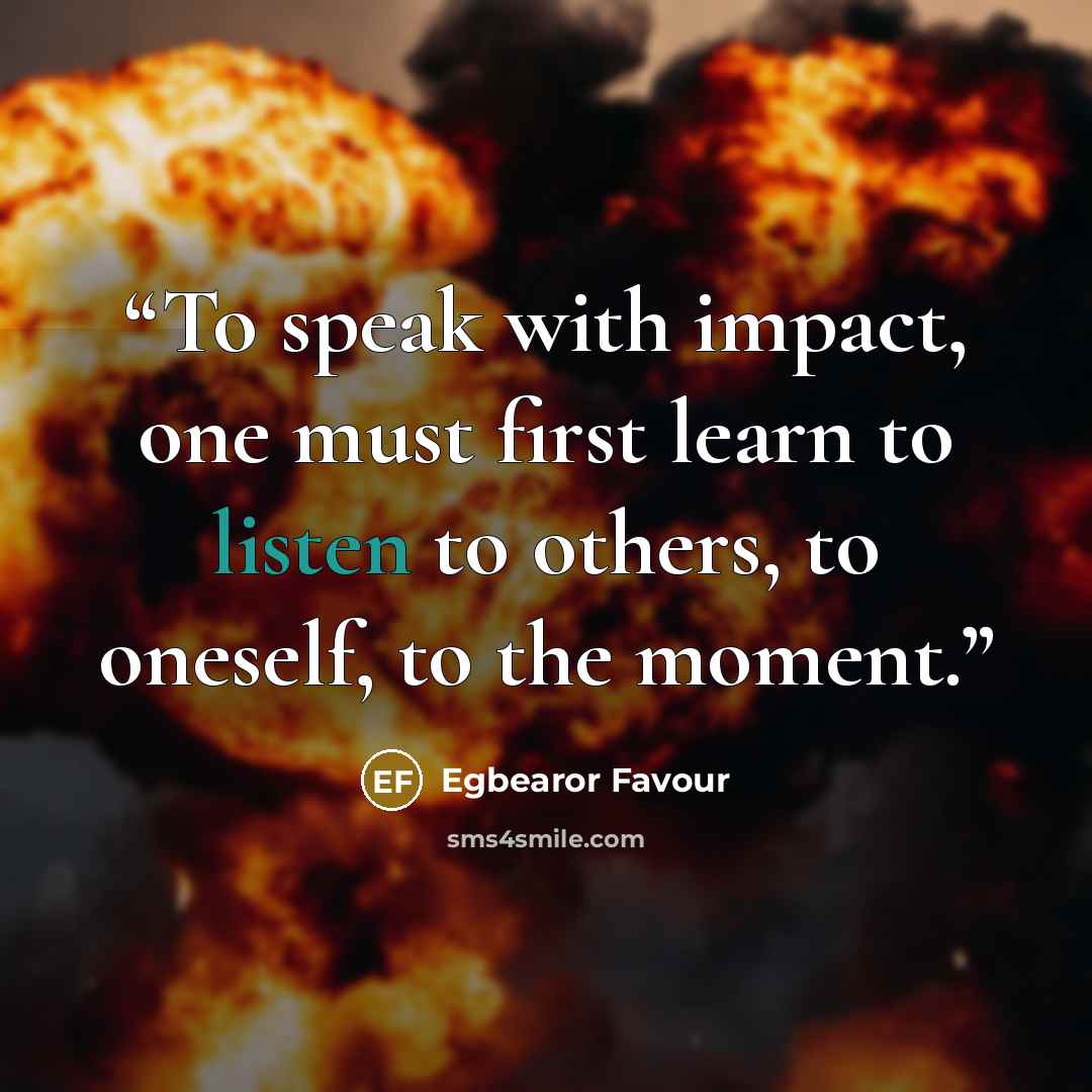 “To speak with impact, one must first learn to listen to others, to oneself, to the moment.” quote by Egbearor Favour