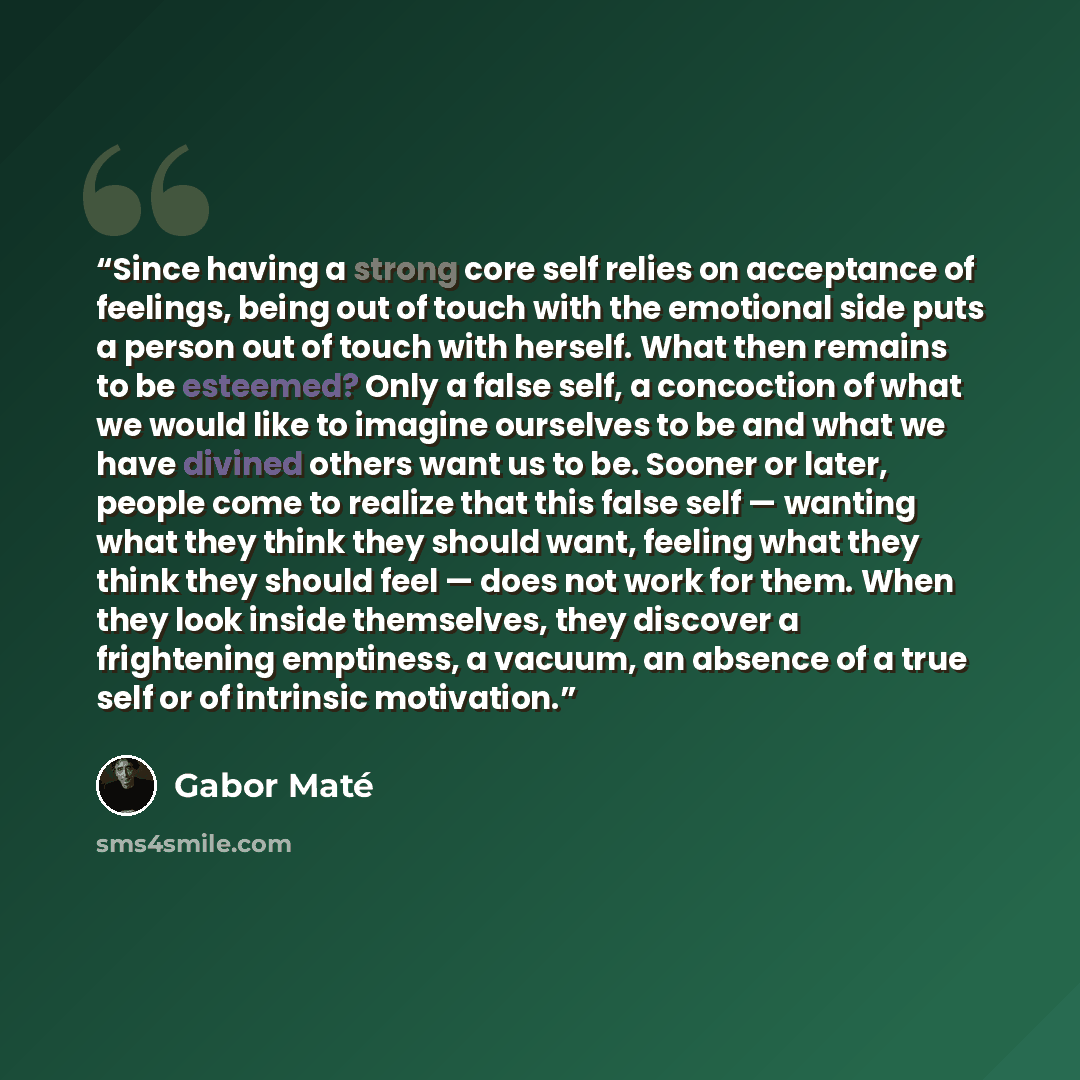 “Since having a strong core self relies on acceptance of feelings, being out of touch with the emotional side puts a person out of touch with herself. What then remains to be esteemed? Only a false self, a concoction of what we would like to imagine ourselves to be and what we have divined others…” quote by Gabor Maté