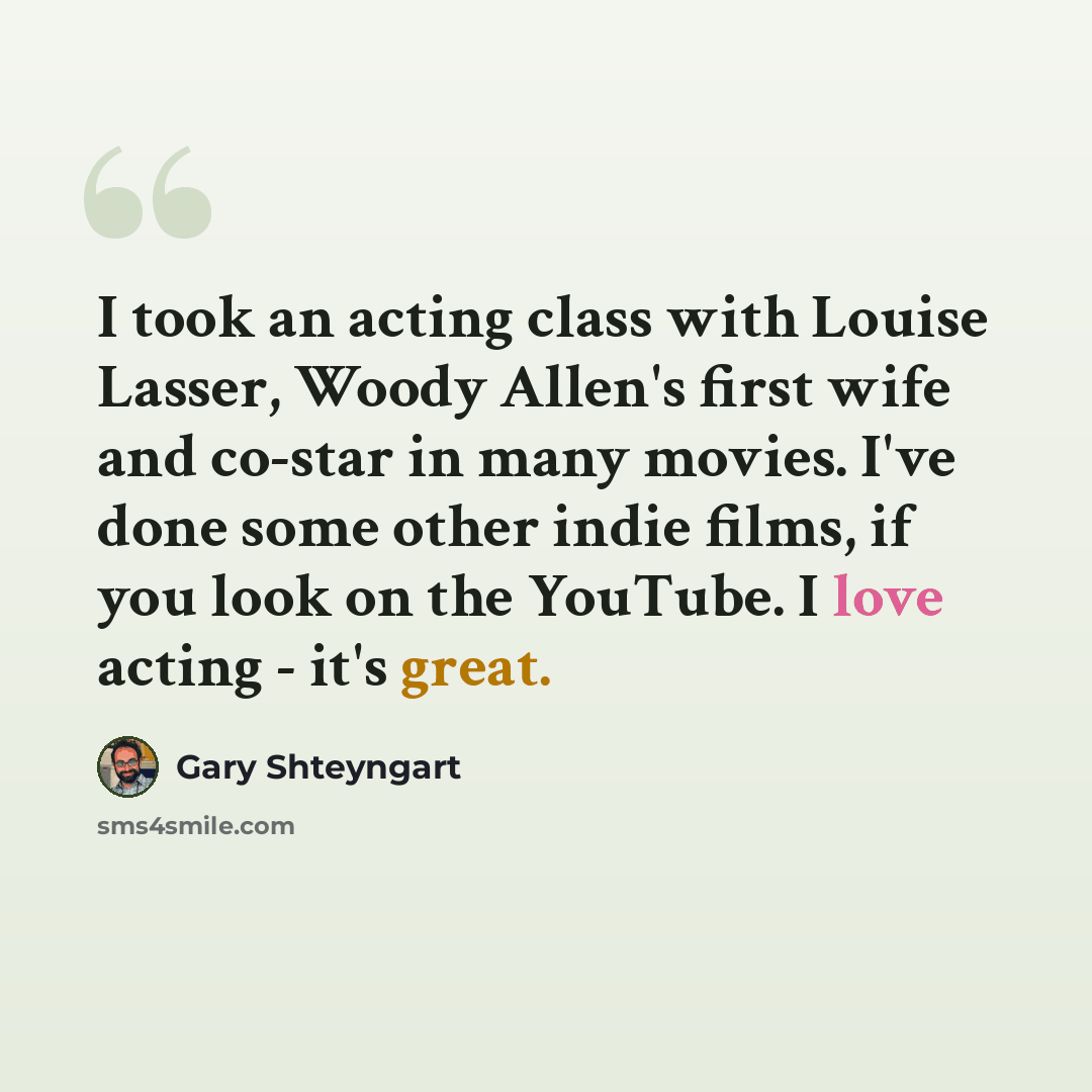 “I took an acting class with Louise Lasser, Woody Allen's first wife and co-star in many movies. I've done some other indie films, if you look on the YouTube. I love acting - it's great.” quote by Gary Shteyngart